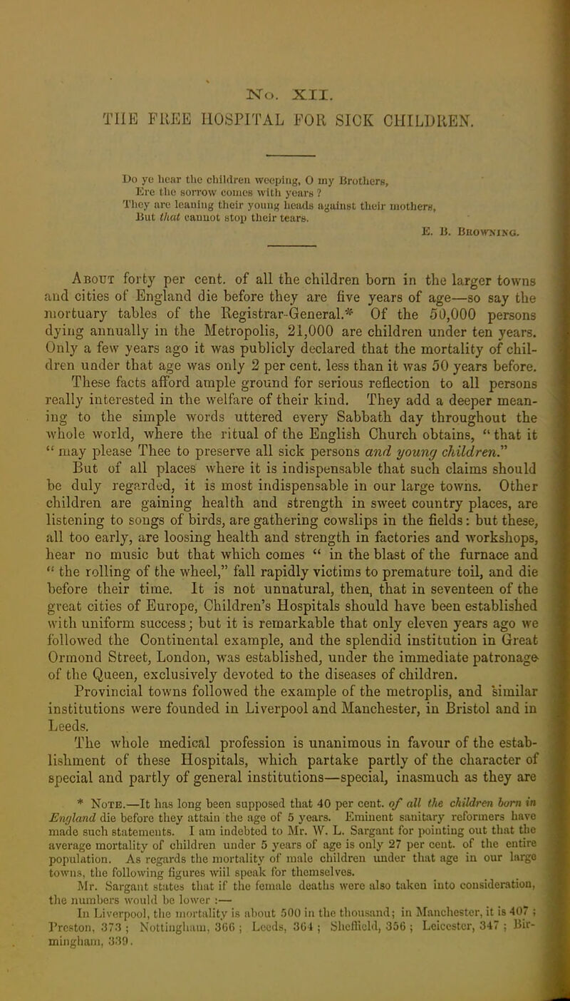 THE FREE HOSPITAL FOR SICK CHILDREN. Do ye liear the children weeping, O my Brothers, Ere the sorrow conios with years ? They are leaning their young heads against their motherw, J3ut that canuot stop their tears. E. li. Bkownxng. About forty per cent, of all the children bom in the larger towns and cities of England die before they are five years of age—so say the mortuary tables of the Registrar-General.^ Of the 50,000 persons dying annually in the Metropolis, 21,000 are children under ten years. Only a few years ago it was publicly declared that the mortality of chil- dren under that age was only 2 per cent, less than it was 50 years before. These facts afford ample ground for serious reflection to all persons really interested in the welfare of their kind. They add a deeper mean- ing to the simple words uttered every Sabbath day throughout the whole world, where the ritual of the English Church obtains,  that it  may please Thee to preserve all sick persons and young cJdldren. But of all places where it is indispensable that such claims should be duly regarded, it is most indispensable in our large towns. Other children are gaining health and strength in street country places, are listening to songs of birds, are gathering cowslips in the fields: but these, all too early, are loosing health and strength in factories and workshops, hear no music but that which comes  in the blast of the furnace and *' the rolling of the wheel, fall rapidly victims to premature toil, and die before their time. It is not unnatural, then, that in seventeen of the great cities of Europe, Children's Hospitals should have been established with uniform success; but it is remarkable that only eleven years ago we followed the Continental example, and the splendid institution in Great Ormond Street, London, was established, under the immediate patronage of the Queen, exclusively devoted to the diseases of children. Provincial towns followed the example of the metroplis, and similar institutions were founded in Liverpool and Manchester, in Bristol and in Leeds. The whole medical profession is unanimous in favour of the estab- lishment of these Hospitals, which partake partly of the character of special and partly of general institutions—special, inasmuch as they are * Note.—It has long been supposed that 40 per cent, of all the ckildj-en born in Ewjland die before they attain the age of 5 years. Eminent sanitary reformers have made such statements. I am indebted to Mr. W. L. Sargant for pointing out that the average mortality of children under 5 years of age is only 27 per cent, of tiie entire population. As regards the mortality of male children under that age in our largo towns, the following figures wiil speak for themselves. Mr. Sargant states that if the female deaths were also taken into consideration, the numbers would be lower :— In Liverpool, tiie mortality is about .jOO in the thousand; in Manchester, it is 407 ; Preston. 373 ; Nottingham, 306 ; Leeds, 3G4 ; ShellicM, 356 ; Leicester, 347 ; Bir- mhigham, 339.