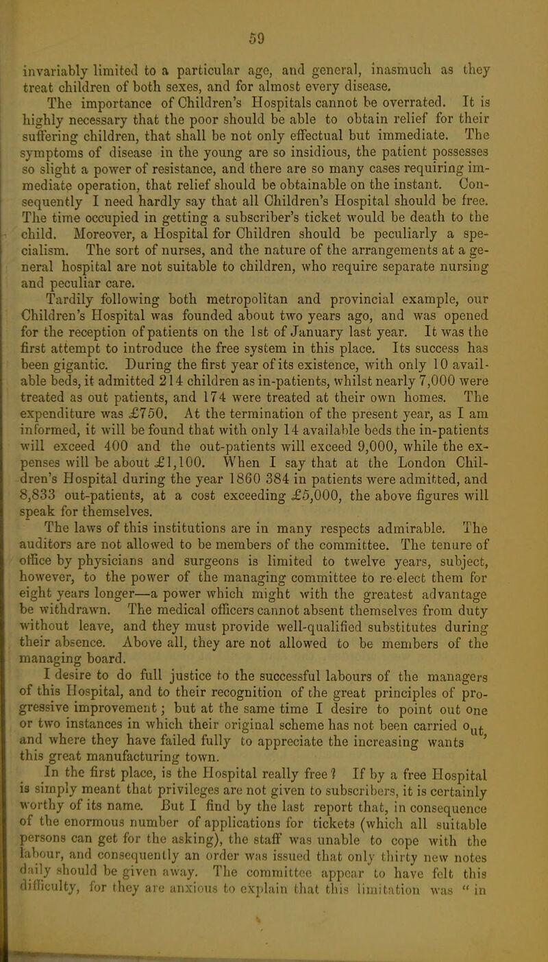 invariably limited to a particular age, and general, inasmuch as they treat children of both sexes, and for almost every disease. The importance of Children's Hospitals cannot be overrated. It is highly necessary that the poor should be able to obtain relief for their suftering children, that shall be not only effectual but immediate. The symptoms of disease in the young are so insidious, the patient possesses so slight a power of resistance, and there are so many cases requiring im- mediate operation, that relief should be obtainable on the instant. Con- sequently I need hardly say that all Children's Hospital should be free. The time occupied in getting a subscriber's ticket would be death to the child. Moreover, a Hospital for Children should be peculiarly a spe- cialism. The sort of nurses, and the nriture of the arrangements at a ge- neral hospital are not suitable to children, who require separate nursing and peculiar care. Tardily following both metropolitan and provincial example, our Children's Hospital was founded about two years ago, and was opened for the reception of patients on the 1st of January last year. It was the first attempt to introduce the free system in this place. Its success has been gigantic. During the first year of its existence, Avith only 10 avail- able beds, it admitted 214 children as in-patients, whilst nearly 7,000 were treated as out patients, and 174 were treated at their own homes. The expenditure was £750, At the termination of the present year, as I am informed, it will be found that with only 14 available beds the in-patients will exceed 400 and the out-patients will exceed 9,000, while the ex- penses will be about <£ 1,100. When I say that at the London Chil- dren's Hospital during the year 1860 384 in patients were admitted, and 8,833 out-patients, at a cost exceeding £5,000, the above figures will speak for themselves. The laws of this institutions are in many respects admirable. The auditors are not allowed to be members of the committee. The tenure of office by physicians and surgeons is limited to twelve years, subject, however, to the power of the managing committee to re-elect them for eight years longer—a power which might with the greatest advantage be withdrawn. The medical officers cannot absent themselves from duty without leave, and they must provide well-qualified substitutes during their absence. Above all, they are not allowed to be members of the managinnr board. I desire to do fiill justice to the successful labours of the managers of this Hospital, and to their recognition of the great principles of pro- gressive improvement; but at the same time I desire to point out one or two instances in which their original scheme has not been carried o^^. and where they have failed fully to appreciate the increasing wants ' this great manufacturing town. In the first place, is the Hospital really free ? If by a free Hospital is simply meant that privileges are not given to subscril)crs, it is certainly worthy of its name. But I find by the last report that, in consequence of the enormous number of applications for tickets (which all suitable persons can get for the asking), the staff was unable to cope Avith the labour, and consequently an order was issued that only tliirty new notes daily should be given away. The committee appear to have felt this difficulty, for they are anxious to exjdain that this limitation was in