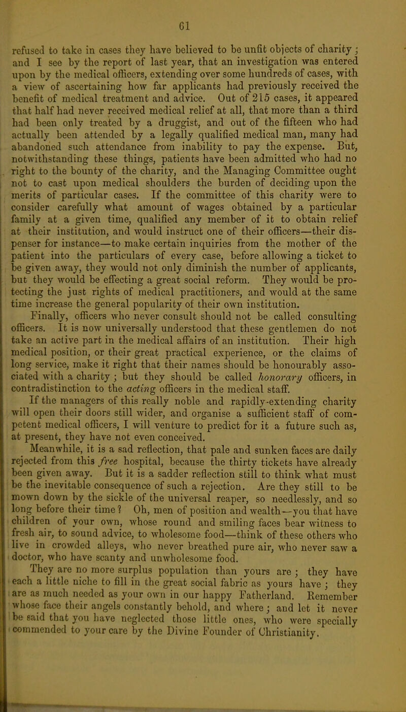 refused to take in cases they have believed to be unfit objects of charity; and I see by the report of last year, that an investigation was entered upon by the medical officers, extending over some hundreds of cases, with a view of ascertaining how far applicants had previously received the benefit of medical treatment and advice. Out of 215 cases, it appeared that half had never received medical relief at all, that more than a third had been only treated by a druggist, and out of the fifteen who had actually been attended by a legally qualified medical man, many had abandoned such attendance from inability to pay the expense. But, Dotwithstanding these things, patients have been admitted who had no right to the bounty of the charity, and the Managing Committee ought not to cast upon medical shoulders the burden of deciding upon the merits of particular cases. If the committee of this charity were to consider carefully what amount of wages obtained by a particular family at a given time, qualified any member of it to obtain relief at their institution, and would instruct one of their officers—their dis- penser for instance—to make certain inquiries from the mother of the patient into the particulars of every case, before allowing a ticket to be given away, they would not only diminish the number of applicants, but they would be effecting a great social reform. They would be pro- tecting the just rights of medical practitioners, and would at the same time increase the general popularity of their own institution. Finally, officers who never consult should not be called consulting officers. It is now universally understood that these gentlemen do not take an active part in the medical affairs of an institution. Their high medical position, or their great practical experience, or the claims of long service, make it right that their names should be honourably asso- ciated with a charity ; but they should be called honorary officers, in contradistinction to the acting officers in the medical staff. If the managers of this really noble and rapidly-extending charity will open their doors still wider, and organise a sufficient staff of com- petent medical officers, I will venture to predict for it a future such as, at present, they have not even conceived. Meanwhile, it is a sad reflection, that pale and sunken faces are daily rejected from this free hospital, because the thirty tickets have already been given away. But it is a sadder reflection still to think what must be the inevitable consequence of such a rejection. Are they still to be mown down by the sickle of the universal reaper, so needlessly, and so long before their time 1 Oh, men of position and wealth—you that have children of your own, whose round and smiling faces bear witness to fresh air, to sound advice, to wholesome food—think of these others who live in crowded alleys, who never breathed pure air, who never saw a doctor, who have scanty and unwholesome food. They are no more surplus population than yours are ; they have each a little niche to fill in the great social fabric as yours have j they are as much needed as your own in our happy Fatherland. Remember whose face their angels constantly behold, and where ; and let it never be said that you have neglected those little ones, who were specially • commended to your care by the Divine Founder of Christianity.