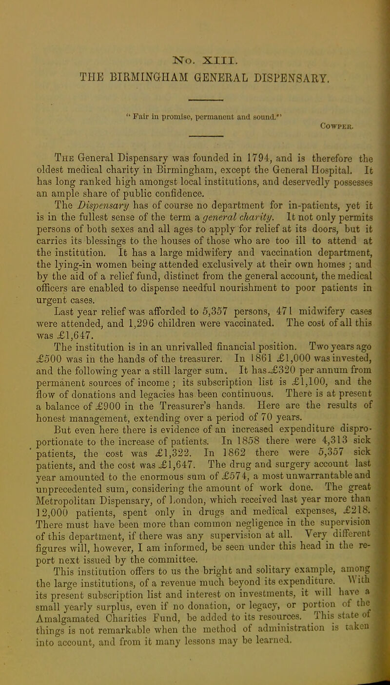 THE BIRMINGHAM GENERAL DISPENSARY.  Fair in promise, permanent and sound.*' COWPER. The General Dispensary was founded in 1794, and is therefore the oldest medical charity in Birmingham, except the General Hospital. It has long ranked high amongst local institutions, and deservedly possesses an ample share of public confidence. The Dispensary has of course no department for in-patients, yet it is in the fullest sense of the terra a general charity. It not only permits persons of both sexes and all ages to apply for relief at its doors, but it carries its blessings to the houses of those who are too ill to attend at the institution. It has a large midwifery and vaccination department, the lying-in women being attended exclusively at their own homes ; and by the aid of a relief fund, distinct from the general account, the medical officers are enabled to dispense needful nourishment to poor patients in urgent cases. Last year relief was afforded to 5,357 persons, 471 midwifery cases were attended, and 1,296 children were vaccinated. The cost of all this was £1,647. The institution is in an unrivalled financial position. Two years ago .£500 was in the hands of the treasurer. In 1861 £1,000 was invested, and the following year a still larger sum. It has.<£320 per annum from permanent sources of income; its subscription list is £1,100, and the flow of donations and legacies has been continuous. There is at present a balance of £900 in the Treasurer's hands. Here are the results of honest management, extending over a period of 70 years. But even here there is evidence of an increased expenditure dispro- portionate to the increase of patients. In 1858 there were 4,313 sick patients, the cost was £1,322. In 1862 there were 5,357 sick patients, and the cost was £1,647. The drug and surgery account last year amounted to the enormous sum of £574, a most unwarrantable and unprecedented sum, considering the amount of work done. The great Metropolitan Dispensary, of London, which received last year more than 12,000 patients, spent only in drugs and medical expenses, £218. There must have been more than common negligence in the supervision of this department, if there was any supervision at all. Very different figures will, however, I am informed, be seen under this head in the re- port next issued by the committee. This institution offers to us the bright and solitary example, among the large institutions, of a revenue much beyond its expenditure. With its present subscription list and interest on investments, it will have a small yearly surplus, even if no donation, or legacy, or portion of the Amalgamated Charities Fund, be added to its resources. This state of things is not remarkable when the method of administration is taken into account, and from it many lessons may be learned.