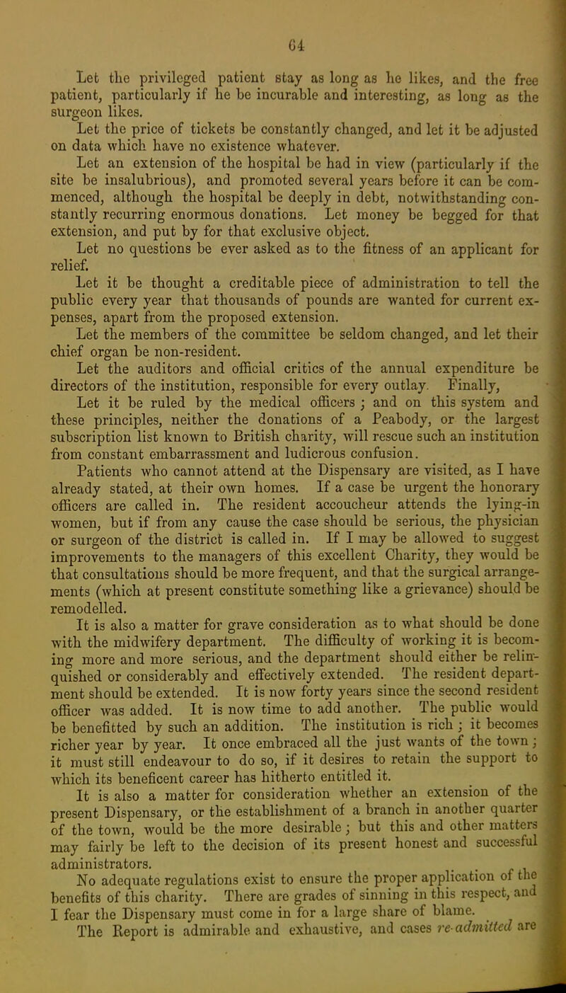 G4 Let the privileged patient stay as long as he likes, and the free patient, particularly if he be incurable and interesting, as long as the surgeon likes. Let the price of tickets be constantly changed, and let it be adjusted on data which have no existence whatever. Let an extension of the hospital be had in view (particularly if the site be insalubrious), and promoted several years before it can be com- menced, although the hospital be deeply in debt, notwithstanding con- stantly recurring enormous donations. Let money be begged for that extension, and put by for that exclusive object. Let no questions be ever asked as to the fitness of an applicant for relief. Let it be thought a creditable piece of administration to tell the public every year that thousands of pounds are wanted for current ex- penses, apart from the proposed extension. Let the members of the committee be seldom changed, and let their chief organ be non-resident. Let the auditors and of&cial critics of the annual expenditure be directors of the institution, responsible for every outlay. Finally, Let it be ruled by the medical officers ; and on this system and these principles, neither the donations of a Peabody, or the largest subscription list known to British charity, will rescue such an institution from constant embarrassment and ludicrous confusion. Patients who cannot attend at the Dispensary are visited, as I have already stated, at their own homes. If a case be urgent the honorary officers are called in. The resident accoucheur attends the lyinp;-in women, but if from any cause the case should be serious, the physician or surgeon of the district is called in. If I may be allowed to suggest improvements to the managers of this excellent Charity, they would be that consultations should be more frequent, and that the surgical arrange- ments (which at present constitute something like a grievance) should be remodelled. It is also a matter for grave consideration as to what should be done with the midwifery department. The difficulty of working it is becom- ing more and more serious, and the department should either be relin- quished or considerably and effectively extended. The resident depart- ment should be extended. It is now forty years since the second resident officer was added. It is now time to add another. The public would be benefitted by such an addition. The institution is rich ; it becomes richer year by year. It once embraced all the just wants of the town ; it must still endeavour to do so, if it desires to retain the support to which its beneficent career has hitherto entitled it. It is also a matter for consideration whether an extension of the present Dispensary, or the establishment of a branch in another quarter of the town, would be the more desirable; but this and other matters may fairly be left to the decision of its present honest and successful administrators. No adequate regulations exist to ensure the proper application of the benefits of this charity. There are grades of sinning in this respect, and I fear the Dispensary must come in for a large share of blame. The Report is admirable and exhaustive, and cases re-admitted are