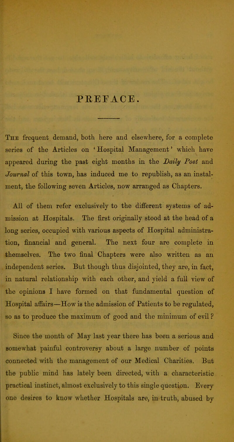 PREFACE The frequent demand, both here and elsewhere, for a complete series of the Articles on ' Hospital Management' which have appeared during the past eight months in the Daily Post and Journal of this town, has induced me to republish, as an instal- ment, the following seven Articles, now arranged as Chapters. All of them refer exclusively to the different systems of ad- mission at Hospitals. The first originally stood at the head of a long series, occupied with various aspects of Hospital administra- tion, financial and general. The next four are complete in themselves. The two final Chapters were also written as an independent series. But though thus disjointed, they are, in fact, in natural relationship with each other, and yield a full view of the opinions I have formed on that fundamental question of Hospital affairs—How is the admission of Patients to be regulated, so as to produce the maximum of good and the minimum of evil ? Siuce the month of May last year there has been a serious and somewhat painful controversy about a large number of points connected with the management of our Medical Charities. But the public mind has lately been directed, with a characteristic practical instinct, almost exclusively to this single question. Every one desires to know whether Hospitals are, in truth, abused by