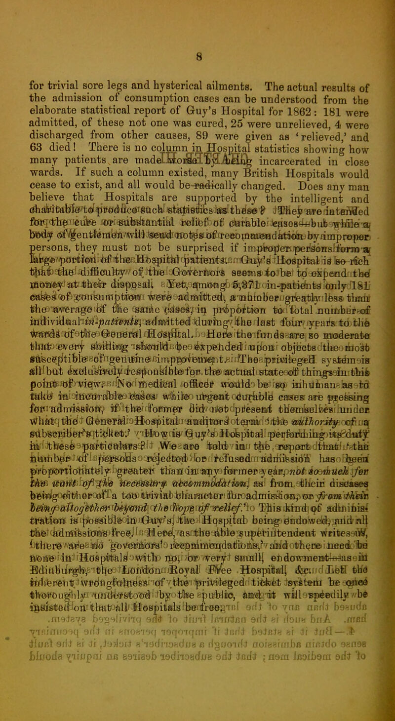 for trivial sore legs and hysterical ailments. The actual results of the admission of consumption cases can be understood from the elaborate statistical report of Guy's Hospital for 1862: 181 were admitted, of these not one was cured, 25 were unrelieved, 4- were discharged from other causes, 89 were given as ' relieved/ and 63 died! There is no column in Hospital statistics showing how many patients,are madcIMofflSTyLKHG^ incarcerated in close wards. If such a column existed, many British Hospitals would cease to exist, and all would be-radically changed. Does any man believe that Hospitals are supported by the intelligent and (ShaitfitttW^Wfj»Cfdfe^8achf«^eitesWth^8et ^HebwedateiWed fbtq<tbpneufefe i*»i«ubdtantikfl. i»difefbcf; (tefkMeidepses^bufc'^iffle-af bttdy <$f^entt4m^/wto}^&r<n^ byrimpreper: persons, they must not be surprised if imp^p'eTi^riaonslfEnrTD-s^ M^^^i^i^b^Hbsptfclf^ id fee- rich t^albt^i^iffi(mlfcy^ofittel3Gk^r*^ awMntfiatbei td sfependntbef jnoMifcyiat^hefe dispgsali eS^/jfifmaragb^SJilioin^tiefateianlydlSL' t^st^fe^aubutajptaeiBii w/g»&9iwlfiiift)texu, ^Tnhrobeeng^aldiynlBsa thnht tiie)Tsw*erag;©ibf Me tsffriie {tsteei/'iq. pit&pbition tbiribtnl .noittbeirurf mftxvidwibin-patients- admitted during-the last four years to the wards of the Beueral Hospital. Here the funds are so moderate thato'every sb^lt^^g^Mfi(beo^pehd©*rnapfoar objects dtbeoibo'afc f&sce.p'tifeiceaeTnggriifmgitim system obi all but exclusively responsible for.the actual state of things' in this point of view. JN>'(medical officer would be so inhuman-as to takfr $aiah$«»r£fld«9^^08f Mtiifoo urgent odurablb1 cases are pressing forna^mtisfitoftV itf'HWdfoflmp* flirivaitabdpiJeseai tUemBBlfoinilnridei! wlikfcqtbefa (&©nerMjoH>ospitairi'HM^ wtiihorxtyji$A\u Mbsejaberteftisfoe*? Y/i^^ni^i§u5f^Kofep1«ai[ip'^foiMiib^)i*s^l^ fekdJttoes^^^JttrtidftitosiEf* .Weaace toshivinn t*b tC^cajfedtira*!!'-thfi kfonb^ftf^Jsp^s^ haaoflgjenf |iwbpwiiotiktgl^Dg*sat*li tHatfdai^ysftrrinep^eiiipwb^ioaiirtaflj/er th& ttatffrhffl'gife tfecWstti'p efbaimmaMtimj as) froavjfcHeiii diseases b'ei^goefi't'iieposirfa t<s^iE^i5ial^ljaiac^erii&roadmu^<>n^TO^«j»MWfe })ftKfi&tlogWliW<fxfymd\^ T/hisikhni|q^ adknibbri ttfattaff W!pio8»ibl»oittn(ja^^JtlM9>Iiiq8pitab being)'^iidolwelD^3uid'nl| t^d^nrissftJfiS>freei fn'Me^^srtbe^te^u^feriiitendeut writes-aW, {4bfer©wa¥e8yd 'g*>vwnbf8foifeeBfiittii0DqdadibA8',?varfdofcheoeHiieed.-too ft&tf^iia^rHcJiipiSilif'Jwit^P npjijbnp'/veWi sutallj ehdowmentki&aeiki Bo^fibdrgfejSit^^IJOntiicjnrr^oyall 'fflJee .HospaftailJ *fcqind JibH the Iblfeii&ityiwtfdugitel^s^-i^ tey&teiii he^ei tlvo¥0u^il^wd4#s%o^iibx<>tll«eepubli», aawkrAt Tridbspiedilyv.-be i»Histett^on!th^tPaU'lSospiialslb»afree^'rn[ odt 'to vna andi beaudr. .meiaye be^olivhq eiw 1o ihnf lair/tan erfd «r iIouh bnA .mfld ijisunnosq 9rfi rtr erroft79q leqoiqmr Yi iadi bgJaJe si Jr iuH— dlun't 9/1* ai di ti^iJoii a'ladhoadua a dguoidi 0oiearcnbfl ainJdo 9en98 bluoda v^iupai na 89iia9b ledhoadife odi rtcdrt ; nem Ifloib9ni edJ io