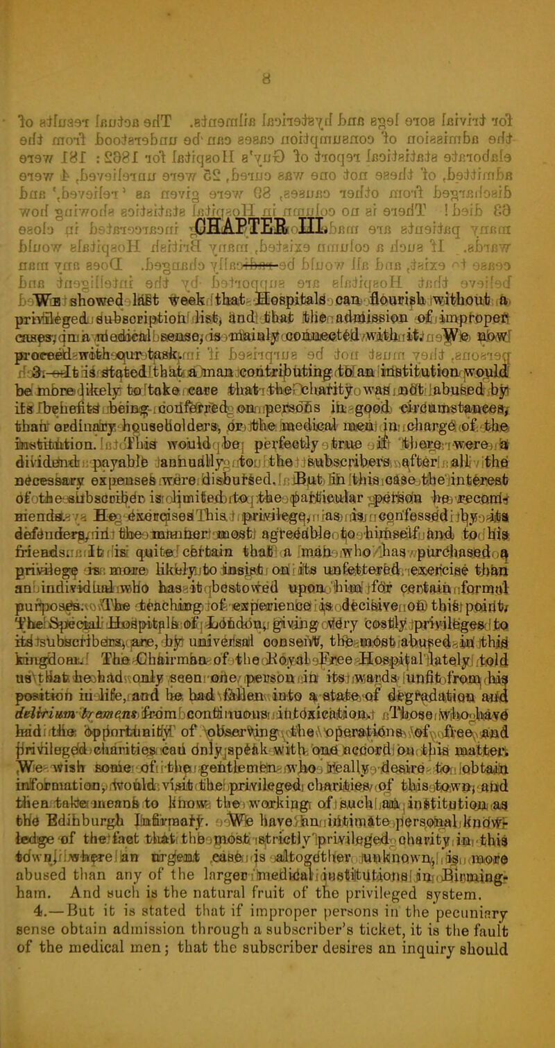 lo aifu36*r Ifluioa 9HT .8dfl9raIrB iBDrreteyd hrrB 839! 9108 faWn* ioi odi moil hoote're ban 9dnao 898X30 xioidqmu8noo lo norsaimfae erf* 9T9W 181 : 8881 lot iBdiqsolI s'^uO to d-rocjoi laoiieiiBia gtaiodale ei9W £ {b9Y9H9iair 91977 22 fb9*ijjo 8BW 9ao ton 989iid 'to fb9;ttrmbB baa '{b9V9il9i' sb 09713 9*197/ G8 <898ubo igdio moil l)9jrTBi{o8xb worl ■ga'mods eoriaitaia lairg^oH al mauk>o on ar 9i9dT ! bsib 83 eaofa ur beJuiooiBoai ^EIHcABTE&oIILbcm eia adu9rixsq ynaai blxxow efniiqaoH delihS. 7/fBm tbe:teix9 nmuloo a dona H .afnBW nam yxia 89oG .bs-gaRih yHaorbjH 9d bfnow 11b bnB <daxx9 98B90 Bob tfaggilteJai eddF yd- bDiioqqna oic ehidiqeoH rtxjtfi 979|{9cf We showed last week that Hospitals can flourish without a privileged!dttbsoEiptiotr: list, and;.that MienafUaiasifsi ^improper] cnjaesy q m k- Ad adocfcl baeasex dssn&diil^ oQoajaieeteld /withn Hi a e^e> ^aJwtf procee^gwifehoqio^tfB^fnf 1i b9«hqiJJ8 9d don ieum 7ei\i tano8*i9g 3. —It is stated that a man contributing to an institution would bermbre likely to take care t-haiiifeOcharity was: jinat abused by its benefits being conferred oompejfedSs in good circumstances, than ordinary householders, or the medical men in charge of the irokiMAiDmlaiaftis wo'uld'1'bei perfectly true if there were a dii/idEhidn; payable JanhudMy^nlourjtlratt&iah^^ necessaary expeoases <wdre: (disbursed, Ie iBpti fib. Itihis 1 oaseytfoe'iinterest dfotJje^jsbbsODiijdr) iaiol^mifieiibrtef^eo^afefiiewl^r tferfccte ^fe'«ectwifo HienddLy fji dsdirqisesiThis,d 1 fwuategfy 1riasbrft*rnegnfessddbljyofiita defenderjj/riiit tikneoiiitohsrj oncost) agre^dbJeotjQohijjWlfntoA todIlia fideBrisi.M^Ibffisi quite certain that a man who has purdha.sjQ.floa privilege dim more likklynbo iiwisibj (m its unfettetB&'iexercise than anhindividLiai'iTObo hasyitqbesitowed ttpftoo'fcisof jfcbr cerjtaianfiirnfjal purlpoadB-'voXTfae 4ieachjia&g)jo£'iejjspeirien^ tbistpftitlt/ 'f hefSpeciaLr J±0spitalk:o£j idtd^ny giving ovldry c^tlly'ipgri»lj^S0dJbQ ^tsubHcribetDS^(]a*e,'h^ UMverisatl oonseiW, tb^a^fi&iabwse^a^.Tthjd kdngidoaiul ThjaaGbairmaQK of it be oK6jj58b 9p^e8BtfiP^al'ibitelyJ rt«J(l uaUitfafeiteobad' only seeai odenpeusbttRitJ it^iiwaflda-lunfifofi'^oSisi position iujHfe,raod he. ba^N^denv into a statevof degradation agio delirium tremens from contaimousM;ibtdsica!faOJfc.t Bl^sef^K>>bia^^ badirtibs ^pdnrfctiaitfjf of ^tiservangt^^a^jtera^^ fjrivilBgdd.eharitie,»«ad dnlyjapeak with oiiriJneQOirdjf^itbis aiatltei.t ^We^ wish soafc&<jofirfchpj;geMte M#oipa^atioiiyrteoi»Vd'>visijb(tihef)priiV'iiege<ii cb#ri&i&s/(pf this towoj-atid tliea taktet meant* to liirow; the; workingi of isuckhac^'institutiojaKas fchd Bdibburgh liafiafpaarj-. ooWe Haye^nxiidcitfimlte)p,$rsr(^ljl<n(f!@ ledge of the fact that the most 'Strictlylprivileged-oharityiinvthis iOwnJibiriqareJlan tirgfeoiut ,eda&iqs 'jaltoffdth'WofjuwkinQwi^IifisiMcnskoire abused than any of the lnrgeoi)medyaiia8et^UtftOJ!iflliih(^89«a ham. And such is the natural fruit of tne privileged system. 4. —But it is stated that if improper persons in the pecuniary sense obtain admission through a subscriber's ticket, it is the fault of the medical men; that the subscriber desires an inquiry should