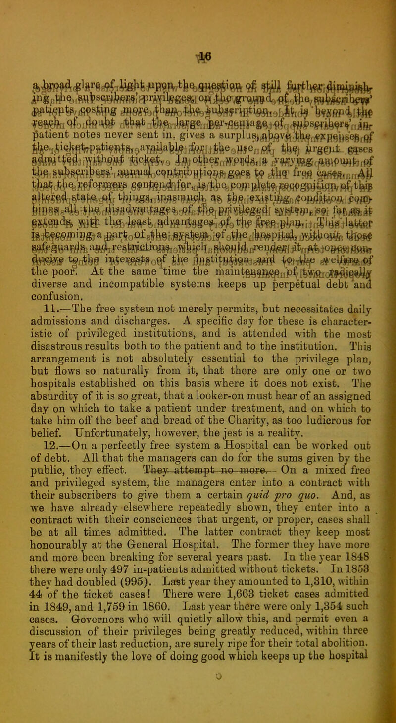 patient notes never sent in, gives a surplusj^^v^.^W^p^j^'efifpf the poor. At the same time the inaint^an/^^pfc^jOjoJ^jQ*^ diverse and incompatible systems keeps up perpetual debt ana confusion. 11. —The free system not merely permits, but necessitates daily admissions and discharges. A specific day for these is character- istic of privileged institutions, and is attended with the most disastrous results both to the patient and to the institution. This arrangement is not absolutely essential to the privilege plan, but flows so naturally from it, that there are only one or two hospitals established on this basis where it does not exist. The absurdity of it is so great, that a looker-on must hear of an assigned day on which to take a patient under treatment, and on which to take him off the beef and bread of the Charity, as too ludicrous for belief. Unfortunately, however, the jest is a reality. 12. —On a perfectly free system a Hospital can be worked out of debt. All that the managers can do for the sums given by the public, thoy effect. They—attempt-no more. - On a mixed free and privileged system, the managers enter into a contract with their subscribers to give them a certain quid pro quo. And, as we have already elsewhere repeatedly shown, they enter into a contract with their consciences that urgent, or proper, cases shall be at all times admitted. The latter contract they keep most honourably at the General Hospital. The former they have more and more been breaking for several years past. In the year 1848 there were only 497 in-patients admitted without tickets. In 1853 they had doubled (995). Last year they amounted to 1,310, within 44 of the ticket cases! There were 1,663 ticket cases admitted in 1849, and 1,759 in 1860. Last year there were only 1,354 such cases. Governors who will quietly allow this, and permit even a discussion of their privileges being greatly reduced, within three years of their last reduction, are surely ripe for their total abolition. It is manifestly the love of doing good which keeps up the hospital