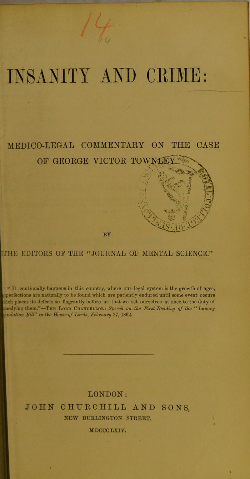 INSANITY AND CRIME: MEDICO-LEGAL COMMENTARY ON THE CASE OF GEORGE VICTOR T0WJ^j3^. THE EDITORS OF THE JOURNAL OE MENTAL SCIENCE. ' It continually happens in this country, where our legal system is the growth of ages, perfections are naturally to be found which are patiently endured until some event occurs ich places its defects so flagrantly before us that we set ourselves at once to the duty of cedying them.—The Lord Chancbllok: Speech on the Mrst Beading of the Lunacy nlation Bill in tie House of Lords, February 27, 1862. LONDON: JOHN CHURCHILL AND SONS, NEW BURLINGTON STIIEET. MDCCCLXIV.