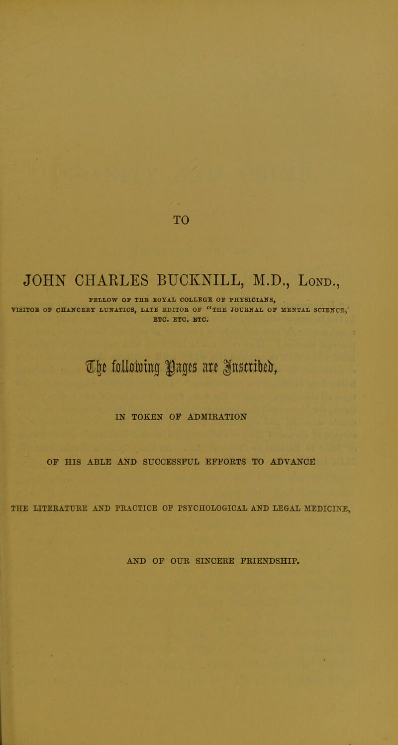 TO JOHN CHARLES BUCKNILL, M.D., Lond., SBLLOW OF THE KOTAL OOLLBGB OF PHYSICIANS, . TISITOB OP CHANCEBX LUITATICS, I/ATB EDITOE OF THE JOUENAIi OF MENTAL SCIENCE,' ETC. ETC. BTC. IN TOKEN OP ADMIEATION OP HIS ABLE AND SUCCESSPUL EFPORTS TO ADVANCE THE LITEKATURE AND PEACTICE OF PSYCHOLOGICAL AND LEGAL MEDICINE, AND OF OUR SINCERE FRIENDSHIP.