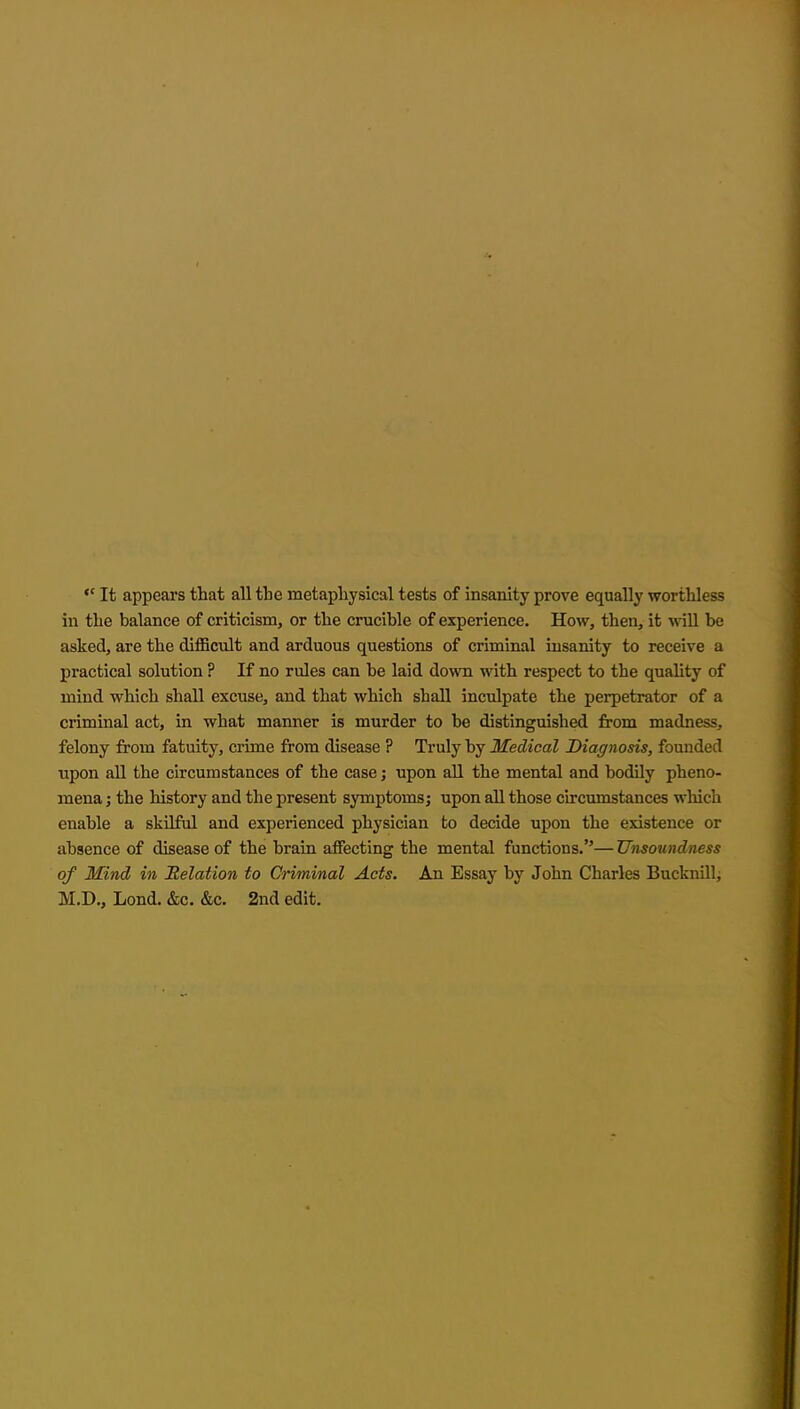  It appears that all the metaphysical tests of insanity prove equally worthless in the balance of criticism, or the crucible of experience. How, then, it will be asked, are the difficult and arduous questions of criminal insanity to receive a practical solution ? If no rules can be laid down with respect to the quahty of mind which shall excuse, and that which shall inculpate the perpetrator of a criminal act, in what manner is murder to be distinguished from madness, felony from fatuity, crime from disease ? Truly by Medical Diagnosis, founded upon all the circumstances of the case; upon all the mental and bodily pheno- mena ; the history and the present symptoms; upon all those circumstances which enable a skilful and experienced physician to decide upon the existence or absence of disease of the brain affecting the mental functions.— Unsoundness of Mind in Relation to Criminal Acts. An Essay by John Charles Bucknill, M.D., Lond. &c. &c. 2nd edit.