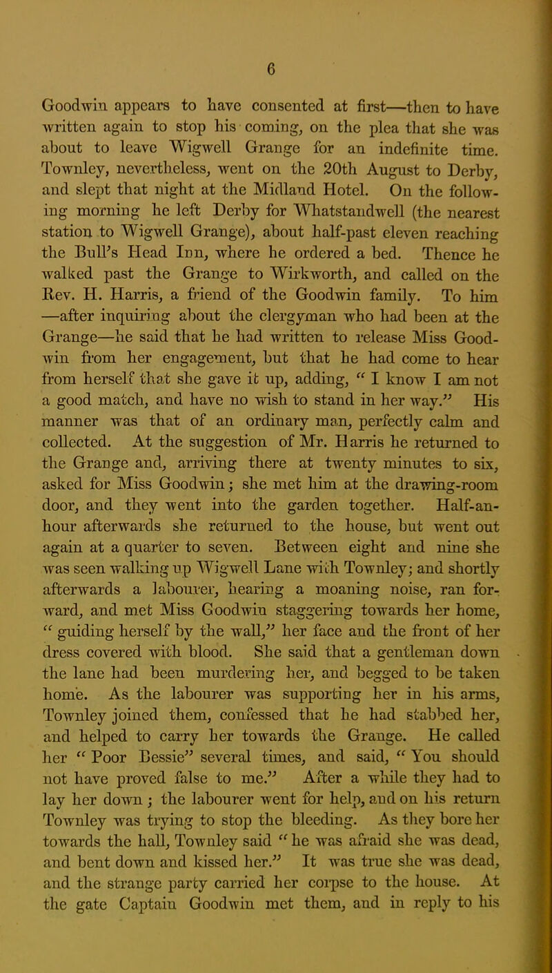 Goodwin appears to have consented at first—then to have written again to stop his comings on the plea that she was about to leave Wigwell Grange for an indefinite time. Townley, nevertheless, went on the 20th August to Derby, and slept that night at the Midland Hotel. On the follow- ing morning he left Derby for Whatstandwell (the nearest station to Wigwell Grange), about half-past eleven reaching the Bull's Head Inn, where he ordered a bed. Thence he walked past the Grange to Wirkworth, and called on the Rev. H. Harris, a friend of the Goodwin family. To him —after inquiring about the clergyman who had been at the Grange—he said that he had written to release Miss Good- win fi'om her engagement, but that he had come to hear from herself that she gave it up, adding,  I know I am not a good match, and have no wish to stand in her way. His manner was that of an ordinary man, perfectly calm and collected. At the suggestion of Mr. Harris he returned to the Grange and, arriving there at twenty minutes to six, asked for Miss Goodwin; she met him at the drawing-room door, and they went into the garden together. Half-an- hour afterwards she returned to the house, but went out again at a quarter to seven. Between eight and nine she was seen walking up Wigwell Lane wiih Townley; and. shortly afterwards a labourer, hearing a moaning noise, ran for- ward, and met Miss Goodwin staggeiing towards her home,  guiding herself by the wall, her face and the front of her dress covered with blood. She said that a gentleman down the lane had been murdering her, and begged to be taken home. As the labourer was suppoi-ting her in his arms, Townley joined them, confessed that he had stabbed her, and helped to carry her towards the Grange. He called her  Poor Bessie several times, and said,  You should not have proved false to me. After a while they had to lay her down ; the labourer went for help, and on his return Townley was trying to stop the bleeding. As they bore her towards the hall, Townley said  he was afraid she was dead, and bent down and kissed her. It was true she was dead, and the strange party carried her coi-pse to the house. At the gate Captain Goodwin met them, and in reply to his