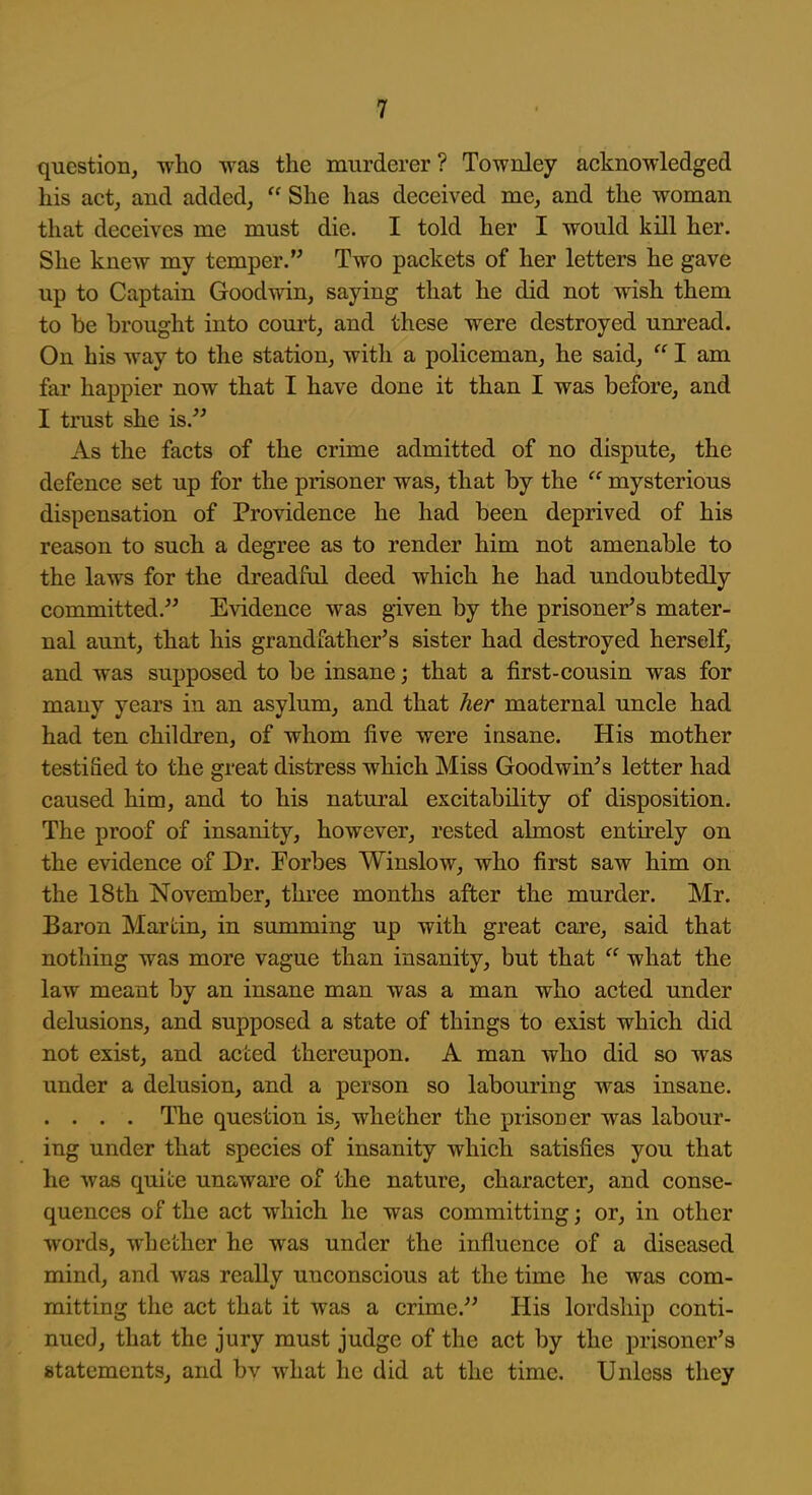 question, who was the murderer ? Townley acknowledged his act, and added,  She has deceived me, and the woman that deceives me must die. I told her I would kill her. She knew my temper. Two packets of her letters he gave up to Captain Goodwin, saying that he did not wish them to be brought into court, and these were destroyed unread. On his way to the station, with a policeman, he said,  I am far happier now that I have done it than I was before, and I trust she is.^^ As the facts of the crime admitted of no dispute, the defence set up for the prisoner was, that by the  mysterious dispensation of Providence he had been deprived of his reason to such a degree as to render him not amenable to the laws for the dreadful deed which he had undoubtedly committed.^^ Evidence was given by the prisoner's mater- nal aunt, that his grandfather's sister had destroyed herself, and was supposed to be insane; that a first-cousin was for many years in an asylum, and that her maternal uncle had had ten children, of whom five were insane. His mother testified to the great distress which Miss Goodwin's letter had caused him, and to his natural excitability of disposition. The proof of insanity, however, rested almost entirely on the evidence of Dr. Forbes Winslow, who first saw him on the 18th November, three months after the murder. Mr. Baron Martin, in summing up with great care, said that nothing was more vague than insanity, but that  what the law meant by an insane man was a man who acted under delusions, and supposed a state of things to exist which did not exist, and acted thereupon. A man who did so was under a delusion, and a person so labouring was insane. .... The question is, whether the prisoner was labour- ing under that species of insanity which satisfies you that he was quite unaware of the nature, character, and conse- quences of the act which he was committing; or, in other words, whether he was under the influence of a diseased mind, and was really unconscious at the time he was com- mitting the act that it was a crime. His lordship conti- nued, that the jury must judge of the act by the prisoner's statements, and bv what he did at the time. Unless they