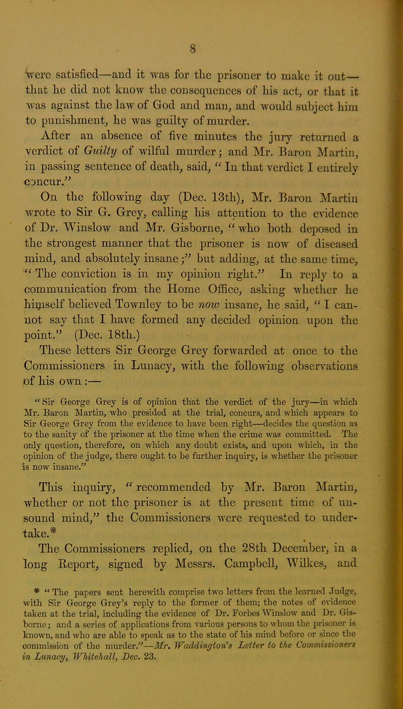 Vere satisfied—and it was for tlie prisoner to make it out— that lie did not know the consequences of his act, or that it was against the law of God and man, and would subject him to punishment, he was guilty of murder. After an absence of five minutes the jury returned a verdict of Guilty of wilful murder; and Mr. Baron Martin, in passing sentence of death, said,  In that verdict I entirely CDncur.^' On the following day (Dec. 13th), Mr. Baron Martin wrote to Sir G. Grey, calling his attention to the evidence of Dr. Winslow and Mr. Gisborne,  who both deposed in the strongest manner that the prisoner is now of diseased mind, and absolutely insanebut adding, at the same time,  The conviction is in my opinion right. In reply to a communication from the Home OflBce, asking whether he higaself believed Townley to be now insane, he said,  I can- not say that I have formed any decided opinion upon the point.'' (Dec. 18th.) These letters Sir George Grey forwarded at once to the Commissioners in Lunacy, with the following observations of his own :— Sir George Grey is of opinion that the verdict of the jury—in which Mr. Baron Martin, who presided at the trial, concurs, and which appears to Sir George Grey from the evidence to have been right—decides the question as to the sanity of the prisoner at the time when the crime was committed. The only question, therefore, on which any doubt exists, and upon which, in the opinion of the judge, there ought to be further inquiry, is whether the prisoner is now insane. This inquiry,  recommended by Mr. Baron Martin, whether or not the prisoner is at the present time of un- sound mind, the Commissioners were requested to under- take.* The Commissioners replied, on the 28th December, in a long Report, signed by Messrs. CampbeU, Wilkes, and *  The papers sent herewith comprise two letters from the learned Judge, with Sir George Grey's reply to the former of them; the notes of evidence taken at the trial, including the evidence of Dr. Forbes Winslow and Dr. Gis- borne ; and a series of applications from various persons to whom the prisoner is known, and who are able to speak as to the state of his mind before or since the commission of the murder.—Mr. Wadd'mgion's Letter to the Commissioners in Lunacy, Whitehall, Dec. 23.