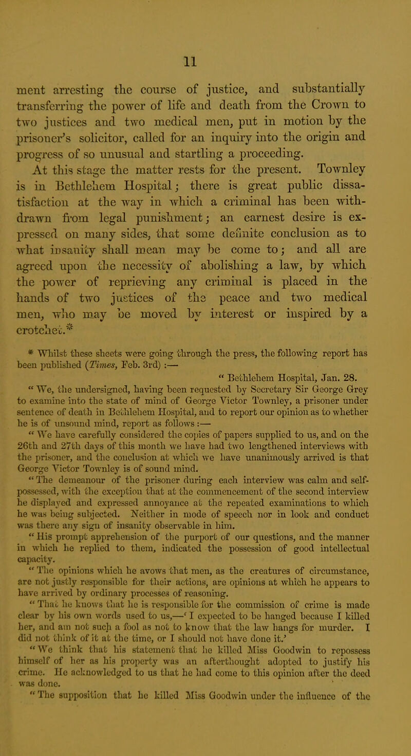 ment arresting the course of justice, and substantially transferring the power of life and death from the Crown to two justices and two medical men, put in motion by the prisoner's solicitor, called for an inquiry into the origin and pro^TCss of so unusual and startling a proceeding. At this stage the matter rests for the present. Townley is in Bethlehem Hospital j there is great public dissa- tisfaction at the way in which a criminal has been with- drawn from legal punishment; an earnest desire is ex- pressed on many sides, that some dcunite conclusion as to what insanity shall mean may be come to; and all are agreed upon the necessity of abolishing a law, by which the power of reprieving any criminal is placed in the hands of two justices of the peace and two medical men, who may be moved by interest or inspired by a crotchet.* * Whilst these sheets were going through the press, the following report has been published {Times, Feb. 3rd) :—  Bethlehem Hospital, Jan. 28.  We, the undersigned, having been requested by Secretary Sir George Grey to examine into the state of mind of George Victor Townley, a prisoner under sentence of death in Bcuhlehem Hospital, and to report our opinion as to whether he is of unsound mind, report as follows:— We have carefully considered the copies of papers supplied to us, and on the 26th and 27th days of this month we have had two lengthened interviews with the prisoner, and the conclusion at which we have unanimously arrived is that George A-^ictor Townley is of sound mind.  The demeanour of the prisoner during each interview was calm and self- possessed, with the exception that at the commencement of the second interview he displayed and expressed annoyance at the repeated examinations to which he was being subjected. Neither in mode of speech nor in look and conduct was there any sign of insanity observable in him.  His prompt apprehension of the purport of our questions, and the manner in which he replied to them, indicated the possession of good intellectual capacity,  Tlie opinions which he avows that men, as the creatures of circumstance, are not justly responsible for their actions, are opinions at which he appears to have arrived by ordinary processes of reasoning.  Thai; he knows that he is responsible for the commission of crime is made clear by his own words used to us,—' I expected to be hanged because I killed her, and am not such a fool as not to know that the law hangs for murder. I did not think of it at the time, or I should not have done it.'  We think that his statement that he killed Miss Goodwin to repossess himself of her as his property was an afterthought adopted to justify his crime. He acknowledged to us that he had come to this opinion after the deed was done.  Tlie supposition that he killed Miss Goodwin under the influence of the