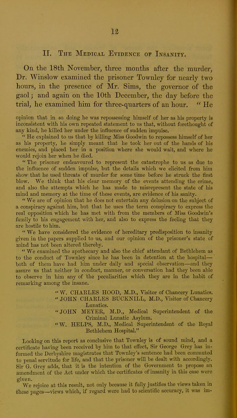 II. The Medical Evidence of Insanity. On the 18th November,, three months after the murder, Dr. Winslow examined the prisoner Townley for nearly two hours, in the presence of Mr. Sims, the governor of the gaol; and again on the 10th December, the day before the trial, he examined him for three-quarters of an hour.  He opinion that in so doing he was repossessing himself of her as his property is inconsistent with his own repeated statement to ns that, without forethought of any kind, he killed her under the influence of sudden impulse.  He explained to us that hy killing Miss Goodwin to repossess himself of her as his property, he simply meant that he took her out of the hands of his enemies, and placed her in a position where she would wait, and where he would rejoin her when he died.  The prisoner endeavoured to represent the catastrophe to us as due to the influence of sudden impulse, hut the details which we elicited from him show that he used threats of murder for some time before he struck the first blow. We think that his clear memory of the events attending the crime, and also the attempts which he has made to misrepresent the state of liis mind and memory at the time of these events, are evidence of his sanity.  We are of opinion that he does not entertain any delusion on the subject of a conspiracy against him, but that he uses the term conspiracy to exjiress the real opposition which he has met with from the members of Miss Goodwin's family to his engagement with her, and also to express the feeling that they are hostile to him.  We have considered the evidence of hereditary predisposition to insanity given in the papers supplied to us, and our opinion of the prisoner's state of mind has not been altered thereby.  We examined the apothecary and also the chief attendant of Bethlehem as to the conduct of Townley since he has been in detention at the hospital— both of them have had him under daily and special observation—and they assure us that neither in conduct, manner, or conversation had they been able to observe in him any of the pecuharities which they are in the habit of remarking among the insane.  W. CHARLES HOOD, M.D„ Visitor of Chancery Lunatics.  JOHN CHARLES BUCKJSTILL, M.D., Visitor of Chancery Lunatics. JOHN MEYER, M.D., Medical Superintendent of the Criminal Lunatic Asylum. «W. HELPS, M.D., Medical Superintendent of the Royal Bethlehem Hospital. Looking on this report as conclusive that Tov/nley is of sound mind, and a certificate having been received by him to that efiect. Sir George Grey has in- formed the Derbyshire magistrates that Townley's sentence had been commuted to penal servitude for life, and that the prisoner will be dealt with accordingly. Sir G. Grey adds, that it is the intention of the Government to propose an amendment of the Act under which the certificates of insanity in this case were given. We rejoice at this result, not only because it fully justifies the views taken in these pages—views which, if regard were had to scientific accuracy, it was im-