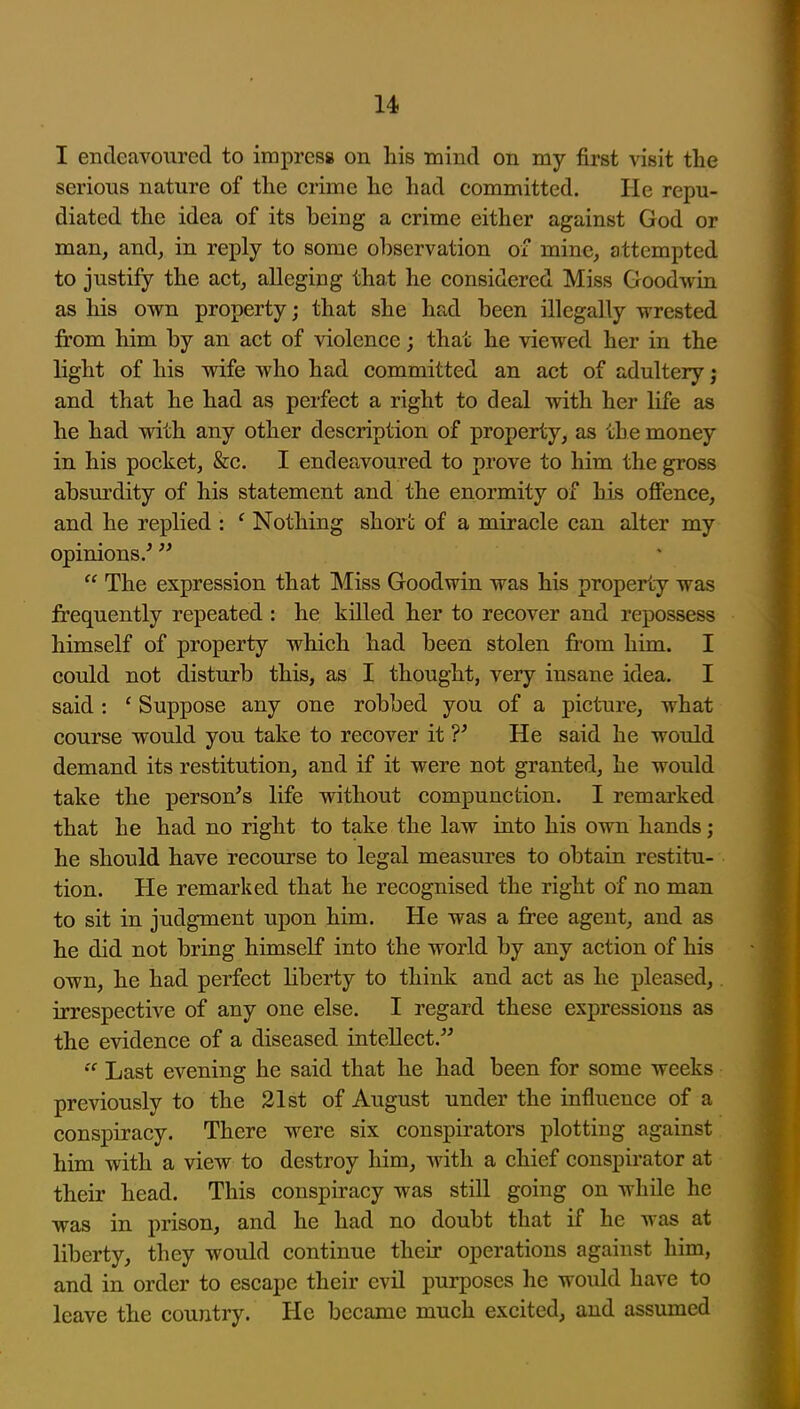 I endeavoured to irapresg on his mind on my first visit the serious nature of the crime he had committed. He repu- diated the idea of its being a crime either against God or man, and, in reply to some observation of mine, attempted to justify the act, alleging that he considered Miss Goodwin as his own property; that she had been illegally wrested from him by an act of violence; that he viewed her in the light of his wife who had committed an act of adultery j and that he had as perfect a right to deal with her life as he had with any other description of property, as the money in his pocket, &c. I endeavoured to prove to him the gross absurdity of his statement and the enormity of his offence, and he replied : ' Nothing short of a miracle can alter my opinions/   The expression that INIiss Goodwin was his property was frequently repeated : he killed her to recover and repossess himself of property which had been stolen from him. I could not disturb this, as I thought, very insane idea. I said: ' Suppose any one robbed you of a picture, what course would you take to recover it V He said he would demand its restitution, and if it were not granted, he would take the person's life without compunction. I remarked that he had no right to take the law into his own hands; he should have recourse to legal measures to obtain restitu- tion. He remarked that he recognised the right of no man to sit in judgment upon him. He was a free agent, and as he did not bring himself into the world by any action of his own, he had perfect liberty to think and act as he pleased,. irrespective of any one else. I regard these expressions as the evidence of a diseased intellect. Last evening he said that he had been for some weeks previously to the 21st of August under the influence of a conspiracy. There were six conspirators plotting against him with a view to destroy him, with a chief conspirator at their head. This conspiracy was still going on while he was in prison, and he had no doubt that if he was at liberty, they would continue their operations against him, and in order to escape their evil purposes he would have to leave the country. He became much excited, and assumed