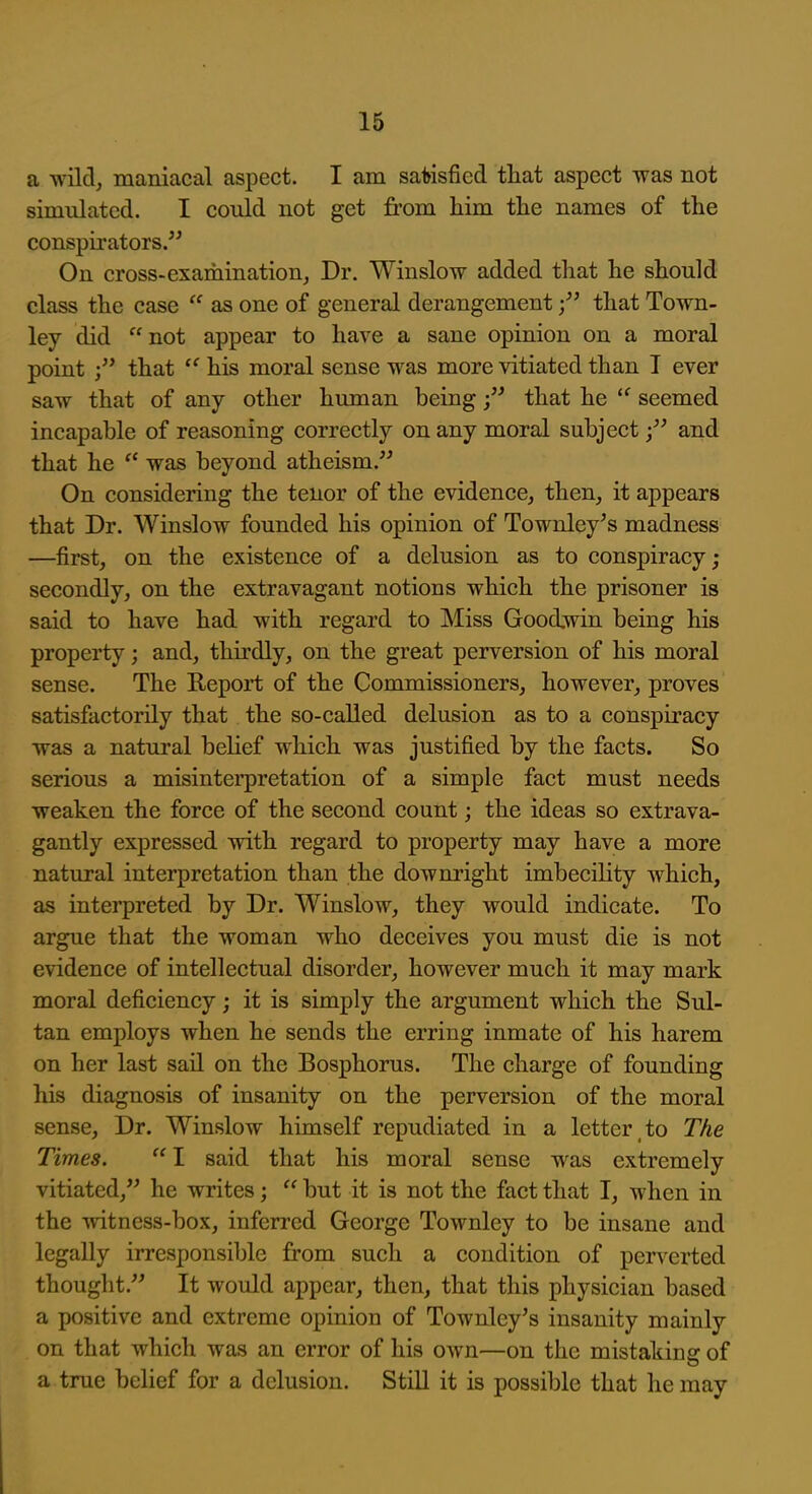 a wild, maniacal aspect. I am satisfied tliat aspect was not simulated. I could not get from him the names of the conspirators. On cross-examination, Dr. Winslow added that he should class the case  as one of general derangement that Town- ley did  not appear to have a sane opinion on a moral point that  his moral sense was more vitiated than I ever saw that of any other human beingthat he seemed incapable of reasoning correctly on any moral subject and that he  was beyond atheism. On considering the tenor of the evidence, then, it appears that Dr. Winslow founded his opinion of Townley's madness —first, on the existence of a delusion as to conspiracy; secondly, on the extravagant notions which the prisoner is said to have had with regard to Miss Goodwin being his property; and, thirdly, on the great perversion of his moral sense. The Report of the Commissioners, however, proves satisfactorily that the so-called delusion as to a conspiracy was a natural behef which was justified by the facts. So serious a misinterpretation of a simple fact must needs weaken the force of the second count; the ideas so extrava- gantly expressed with regard to property may have a more natural interpretation than the downi'ight imbecility which, as interpreted by Dr. Winslow, they would indicate. To argue that the woman who deceives you must die is not evidence of intellectual disorder, however much it may mark moral deficiency; it is simply the argument which the Sul- tan employs when he sends the erring inmate of his harem on her last sail on the Bosphorus. The charge of founding his diagnosis of insanity on the perversion of the moral sense. Dr. Winslow himself repudiated in a letter,to The Times.  I said that his moral sense was extremely vitiated, he writes;  but it is not the fact that I, when in the witness-box, inferred George Townley to be insane and legally irresponsible from such a condition of perverted thought. It would appear, then, that this physician based a positive and extreme opinion of Townley's insanity mainly on that which was an error of his own—on the mistaking of a true belief for a delusion. Still it is possible that he may