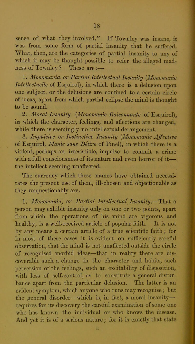 sense of wliat they involved. If Townley was insane, it was from some form of partial insanity that he suffered. What, then, are the categories of partial insanity to any of ■which it may be thought possible to refer the alleged mad- ness of Townley ? These are :— 1. Monomania, or Partial Intellectual Insanity {Monomania Intellectuelle of Esquirol), in which there is a delusion upon one subject, or the delusions are confined to a certain circle of ideas, apart from which partial eclipse the mind is thought to be sound. 2. Moral Insanity {Monomanie Raisonnante of Esquirol), in which the character, feelings, and affections are changed, while there is seemingly no intellectual derangement. 3. Impulsive or Instinctive Insanity [Monomanie Affective of Esquirol, Manie sans Delire of Pinel), in which there is a violent, perhaps an irresistible, impulse to commit a crime with a full consciousness of its nature and even horror of it— the intellect seeming unaffected. The currency which these names have obtained necessi- tates the present use of them, ill-chosen and objectionable as they unquestionably are. 1. Monomania, or Partial Intellectual Insanity.—That a person may exhibit insanity only on one or two points, apart from which the operations of his mind are vigorous and healthy, is a well-received article of popular faith. It is not by any means a certain article of a true scientific faith; for in most of these cases it is evident, on suflSciently careful observation, that the mind is not unaffected outside the circle of recognised morbid ideas—that in reality there are dis- coverable such a change in the character and habits, such perversion of the feelings, such an excitability of disposition, with loss of self-control, as to constitute a general distur- bance apart from the particular delusion. The latter is an evident symptom, which anyone who runs may recognise; but the general disorder—which is, in fact, a moral insanity— requires for its discovery the careful examination of some one who has known the indi^ddual or who knows the disease. And yet it is of a serious nature; for it is exactly that state