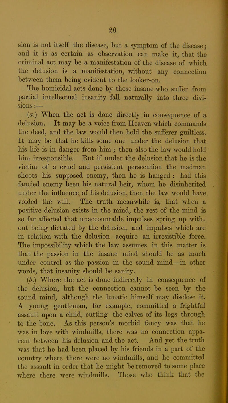 sion is not itself tlie disease, l3ut a symptom of the disease; and it is as certain as observation can make it, tliat the criminal act may be a manifestation of the disease of -which the delusion is a manifestation, without any connection between them being evident to the looker-on. The homicidal acts done by those insane who suffer from partial intellectual insanity fall naturally into three divi- sions :— {a.) When the act is done directly in consequence of a delusion. It may be a voice fi*om Heaven which commands the deed, and the law would then hold the sufferer guiltless. It may be that he kills some one under the delusion that his life is in danger from him ; then also the law would hold him irresponsible. But if under the delusion that he is the victim of a cruel and persistent persecution the madman shoots his supposed enemy, then he is hanged : had this fancied enemy been his natural heir, whom he disinherited under the influence, of his delusion, then the law would have voided the wiU. The truth meanwhile is, that when a positive delusion exists in the mind, the rest of the mind is so far affected that unaccountable impulses spring up with- out being dictated by the delusion, and impulses which are in relation with the delusion acquii'e an irresistible force. The impossibility which the law assumes in this matter is that the passion in the insane mind should be as much under control as the passion in the sound mind—in other words, that insanity should be sanity. [b.) Where the act is done indirectly in consequence of the delusion, but the connection cannot be seen by the sound mind, although the lunatic himself may disclose it. A young gentleman, for example, committed a fi'ightfiil assault upon a child, cutting the calves of its legs through to the bone. As this person^s morbid fancy was that he was in love with windmills, there was no connection appa- rent between his delusion and the act. And yet the ti-uth was that he had been placed by his friends in a part of the country where there were no windmills, and he committed the assault in order that he might be removed to some place w^herc there were windmills. Those who think that the