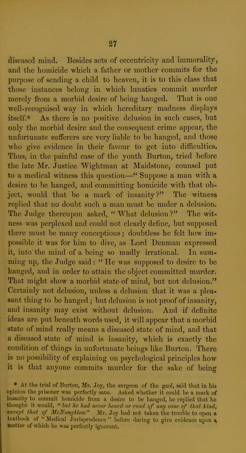 diseased mind. Besides acts of eccentricity and immorality, and the homicide -which a father or mother commits for the purpose of sending a child to heaven, it is to this class that those instances belong in which lunatics commit murder merely from a morbid desire of being hanged. That is one TTcll-recognised way in which hereditary madness displays itself.* As there is no positive delusion in such cases, but only the morbid desire and the consequent crime appear, the unfortunate sufferers are very liable to be hanged, and those who give evidence in their favom' to get into difficulties. Thus, in the painful case of the youth Burton, tried before the late Mr. Justice Wightman at Maidstone, counsel put to a medical witness this question— Suppose a man with a desire to be hanged, and committing homicide with that ob- ject, would that be a mark of insanity? The witness replied that no doubt such a man must be under a delusion. The Judge thereupon asked, What delusion? The wit- ness was perplexed and could not clearly define, but supposed there must be many conceptions; doubtless he felt how im- possible it was for him to dive, as Lord Denman expressed it, into the mind of a being so madly irrational. In sum- ming up, the Judge said:  He was supposed to desire to be hanged, and in order to attain the object committed mm'der. That might show a morbid state of mind, but not delusion. Certainly not delusion, unless a delusion that it was a plea- sant thing to be hanged; but delusion is not proof of insanity, and insanity may exist without delusion. And if definite ideas are put beneath words used, it will appear that a morbid state of mind really means a diseased state of mind, and that a diseased state of mind is insanity, which is exactly the condition of things in unfortunate beings like Burton. There is no possibility of explaining on psychological principles how it is that anyone commits murder for the sake of being * At the trial of Burton, Mr, .Joy, the surgeon of the gaol, said that in his opinion the pi isoner was perfectly sane. Asked whether it could be a mark of insanity to commit homicide from a desire to be hanged, he replied that he thought it would,  but he had never heard or read of any case of that kind, except that of McNaugJden. Mr. Joy had not taken the trouble to open a textbook of  Medical Jurisprudence  before daring to give evidence upon a, matter of which he was perfectly igviorant.