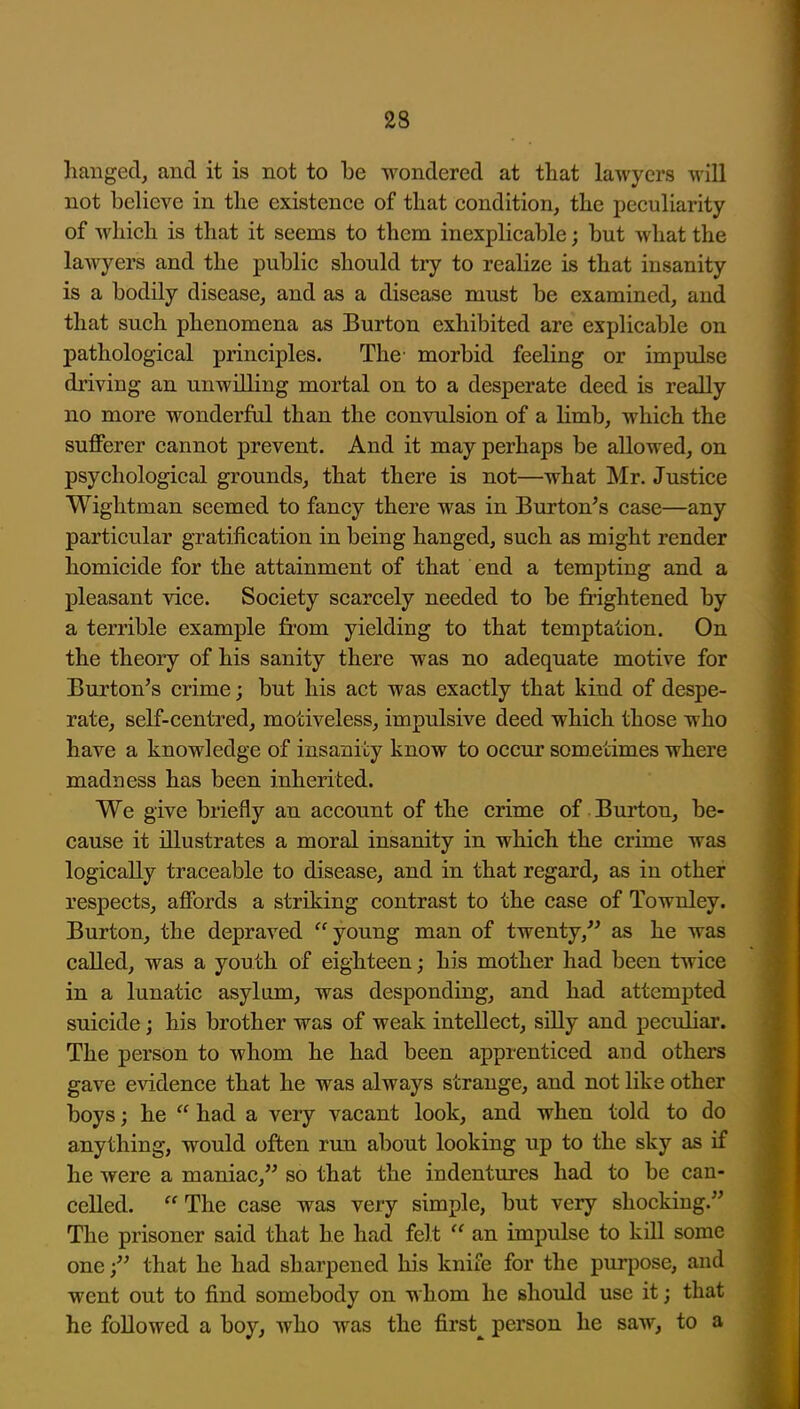 hanged, and it is not to he wondered at that lawyers will not believe in the existence of that condition, the peculiarity of which is that it seems to them inexplicable; but what the lawyers and the public should try to reaUze is that insanity is a bodily disease, and as a disease must be examined, and that such phenomena as Burton exhibited are explicable on pathological principles. The morbid feeling or impulse driving an unwilling mortal on to a desperate deed is really no more wonderful than the convulsion of a limb, which the suflPerer cannot prevent. And it may perhaps be allowed, on psychological grounds, that there is not—what Mr. Justice Wightman seemed to fancy there was in Burton^s case—any particular gratification in being hanged, such as might render homicide for the attainment of that end a tempting and a pleasant vice. Society scarcely needed to be frightened by a terrible example fi'om yielding to that temptation. On the theory of his sanity there was no adequate motive for Burton's crime; but his act was exactly that kind of despe- rate, self-centred, motiveless, impulsive deed which those who have a knowledge of insanity know to occur sometimes where madness has been inherited. We give briefly an account of the crime of Burton, be- cause it illustrates a moral insanity in which the crime was logically traceable to disease, and in that regard, as in other respects, afibrds a striking contrast to the case of Towuley. Burton, the depraved young man of twenty,'' as he was called, was a youth of eighteen; his mother had been twice in a lunatic asylum, was desponding, and had attempted suicide; his brother was of weak intellect, silly and pecuhar. The person to whom he had been apprenticed and others gave evidence that he was always strange, and not like other boys; he  had a very vacant look, and when told to do anything, would often run about looking up to the sky as if he were a maniac, so that the indentures had to be can- celled.  The case was very simple, but very shocking. The prisoner said that he had felt  an impulse to kill some onethat he had sharpened his knife for the purpose, and went out to find somebody on whom he should use it; that he followed a boy, who was the first^ person he saw, to a