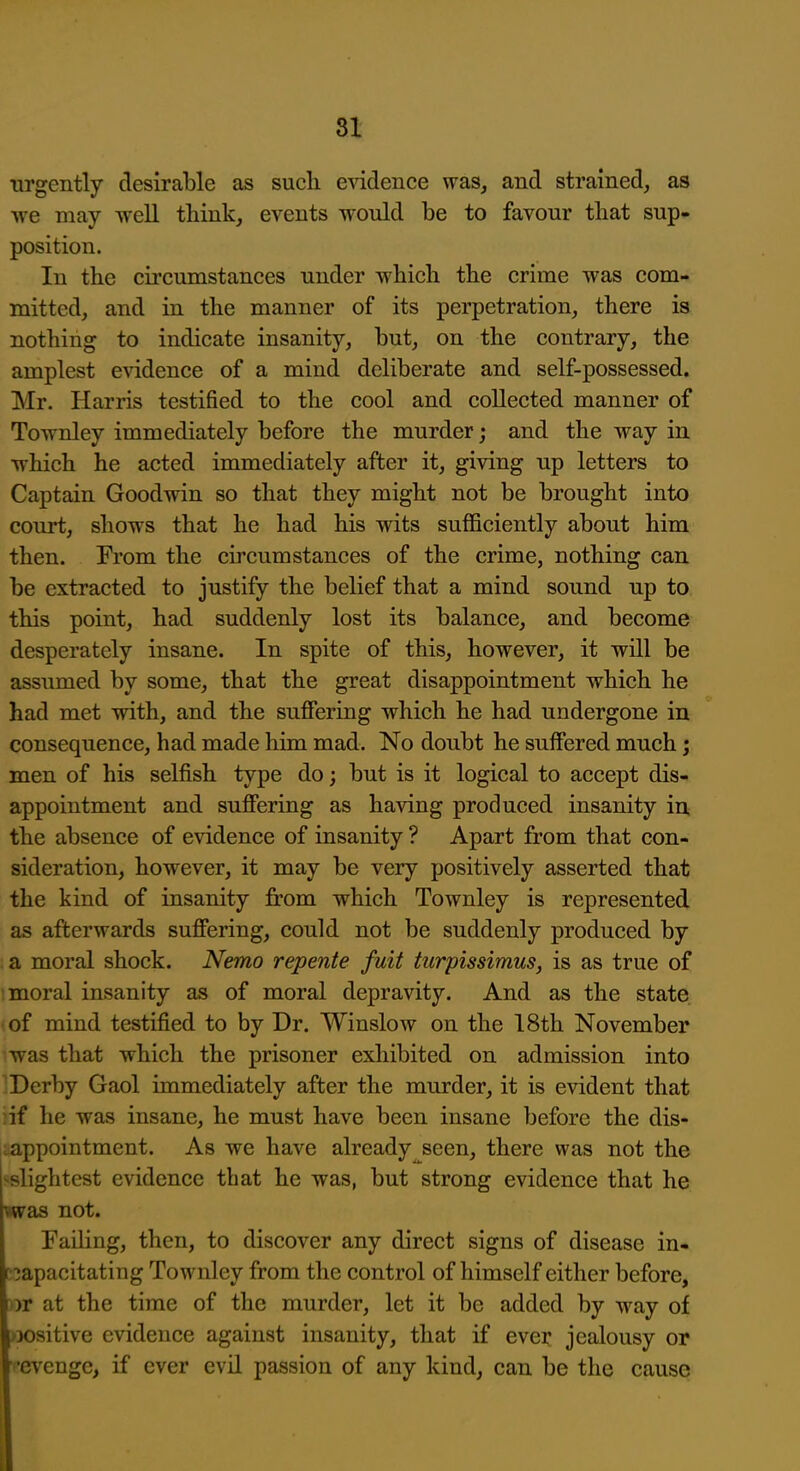 urgently desirable as such evidence was, and strained, as we may well think, events w'ould be to favour that sup- position. In the cii'cumstances under which the crime was com- mitted, and in the manner of its perpetration, there is nothing to indicate insanity, but, on the contrary, the amplest evidence of a mind deliberate and self-possessed, Mr. Harris testified to the cool and collected manner of Townley immediately before the murder; and the way in ■which he acted immediately after it, giving up letters to Captain Goodwin so that they might not be brought into court, shows that he had his wits sufficiently about him then. From the circumstances of the crime, nothing can be extracted to justify the belief that a mind sound np to this point, had suddenly lost its balance, and become desperately insane. In spite of this, however, it will be assumed by some, that the great disappointment which he had met with, and the suffering which he had undergone in consequence, had made him mad. No doubt he suffered much; men of his selfish type do; but is it logical to accept dis- appointment and suffering as having produced insanity in, the absence of evidence of insanity ? Apart from that con- sideration, however, it may be very positively asserted that the kind of insanity from which Townley is represented as afterwards suffering, could not be suddenly produced by a moral shock. Nemo repente fuit turpissimus, is as true of moral insanity as of moral depravity. And as the state of mind testified to by Dr. Winslow on the 18th November was that which the prisoner exhibited on admission into Derby Gaol immediately after the murder, it is evident that ;if he was insane, he must have been insane before the dis- iiappointment. As we have already seen, there was not the •■slightest evidence that he was, but strong evidence that he was not. Failing, then, to discover any direct signs of disease in- capacitating Townley from the control of himself either before, or at the time of the murder, let it be added by way of )X)sitive evidence against insanity, that if ever jealousy or •evengc, if ever evil passion of any kind, can be the cause