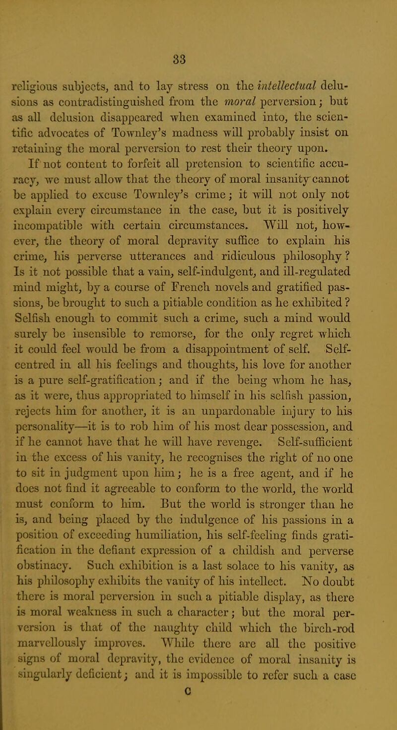 religious subjects, and to lay stress on tlie intellectual delu- sions as coutradistinguished from the moral perversion; but as all delusion disappeared wlien examined into, tlie scien- tific advocates of Townley's madness Tvill probably insist on retaining tbe moral perversion to rest their theory upon. If not content to forfeit all pretension to scientific accu- racy, we must allow that the theory of moral insanity cannot be applied to excuse Townley's crime; it will not only not explain every circumstance in the case, but it is positively incompatible with certain circumstances. Will not, how- ever, the theory of moral depravity suffice to explain his crime, his perverse utterances and ridiculous philosophy ? Is it not possible that a vain, self-indulgent, and ill-regulated mind might, by a course of French novels and gratified pas- sions, be brought to such a pitiable condition as he exhibited ? Selfish enough to commit such a crime, such a mind would surely be insensible to remorse, for the only regret which it could feel would be from a disappointment of self. Self- centred in all his feelings and thoughts, his love for another is a pure self-gratification; and if the being whom he has, as it were, thus appropriated to hirnself in his selfish passion, rejects him for another, it is an unpardonable injury to his personality—it is to rob him of his most dear possession, and if he cannot have that he will have revenge. Self-sufficient in the excess of his vanity, he recognises the right of no one to sit in judgment upon him; he is a free agent, and if he does not find it agreeable to conform to the world, the world must conform to him. But the world is stronger than he is, and being placed by the indulgence of his passions in a position of exceeding humiliation, his self-feeling finds grati- fication in the defiant expression of a childish and perverse obstinacy. Such exhibition is a last solace to his vanity, as his philosophy exhibits the vanity of his intellect. No doubt there is moral perversion in such a pitiable display, as there is moral weakness in such a character; but the moral per- version is that of the naughty child which the birch-rod marvellously improves. While there are all the positive signs of moral depravity, the evidence of moral insanity is singularly deficient; and it is impossible to refer such a case C I