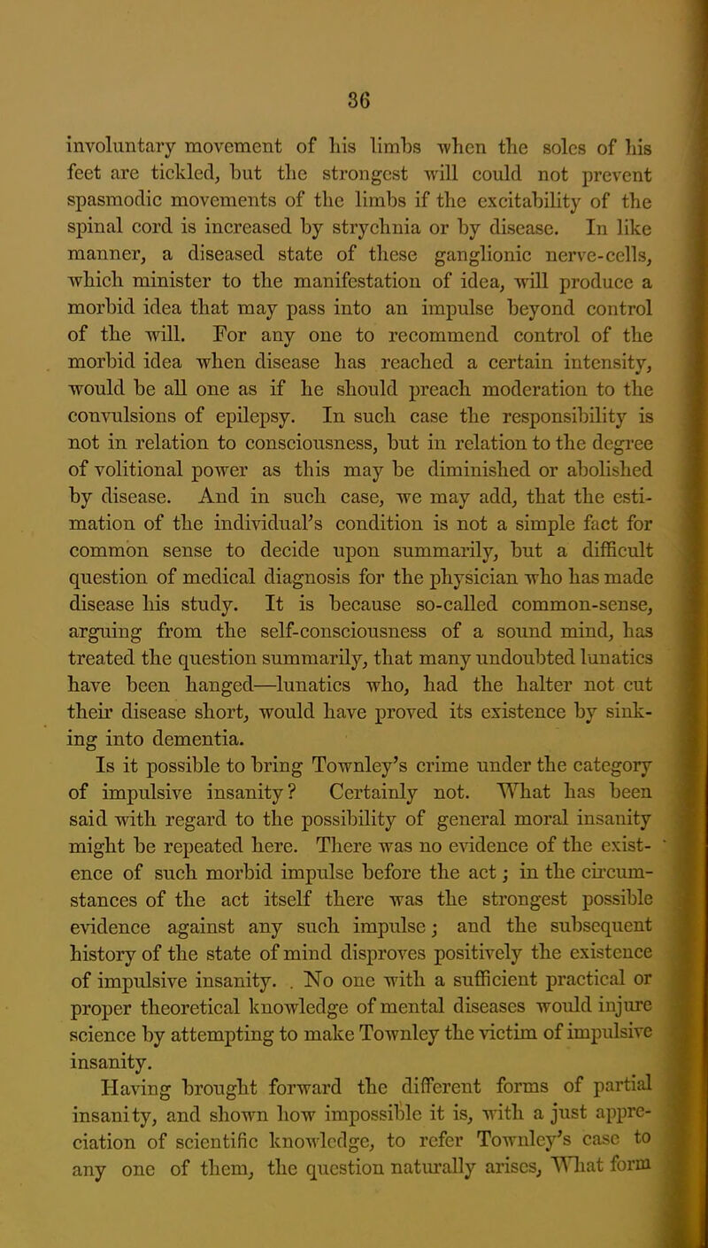 involuntary movement of his limbs -when the soles of his feet are tickled^ but the strongest will could not prevent spasmodic movements of the limbs if the excitability of the spinal cord is increased by strychnia or by disease. In like manner, a diseased state of these ganglionic nerve-cells, which minister to the manifestation of idea, will produce a morbid idea that may pass into an impulse beyond control of the will. For any one to recommend control of the morbid idea when disease has reached a certain intensity, would be all one as if he should preach moderation to the convulsions of epilepsy. In such case the responsibility is not in relation to consciousness, but in relation to the degree of volitional power as this may be diminished or abolished by disease. And in such case, we may add, that the esti- mation of the individuaFs condition is not a simple fact for common sense to decide upon summarily, but a difficult question of medical diagnosis for the physician who has made disease his study. It is because so-called common-sense, arguing from the self-consciousness of a sound mind, has treated the question summarily, that many undoubted lunatics have been hanged—^lunatics who, had the halter not cut their disease short, would have proved its existence by sink- ing into dementia. Is it possible to bring Townley's crime under the category of impulsive insanity? Certainly not. What has been said with regard to the possibility of general moral insanity might be repeated here. There was no evidence of the exist- ence of such morbid impulse before the act; in the circum- stances of the act itself there was the strongest possible evidence against any such impulse; and the subsequent history of the state of mind disproves positively the existence of impulsive insanity. . No one with a sufficient practical or proper theoretical knowledge of mental diseases would injure science by attempting to make Townley the victim of impidsive insanity. Having brought forward the different forms of partial insanity, and shown how impossible it is, with a just appre- ciation of scientific knowledge, to refer Townley's case to any one of them, the question natm'ally arises, What form