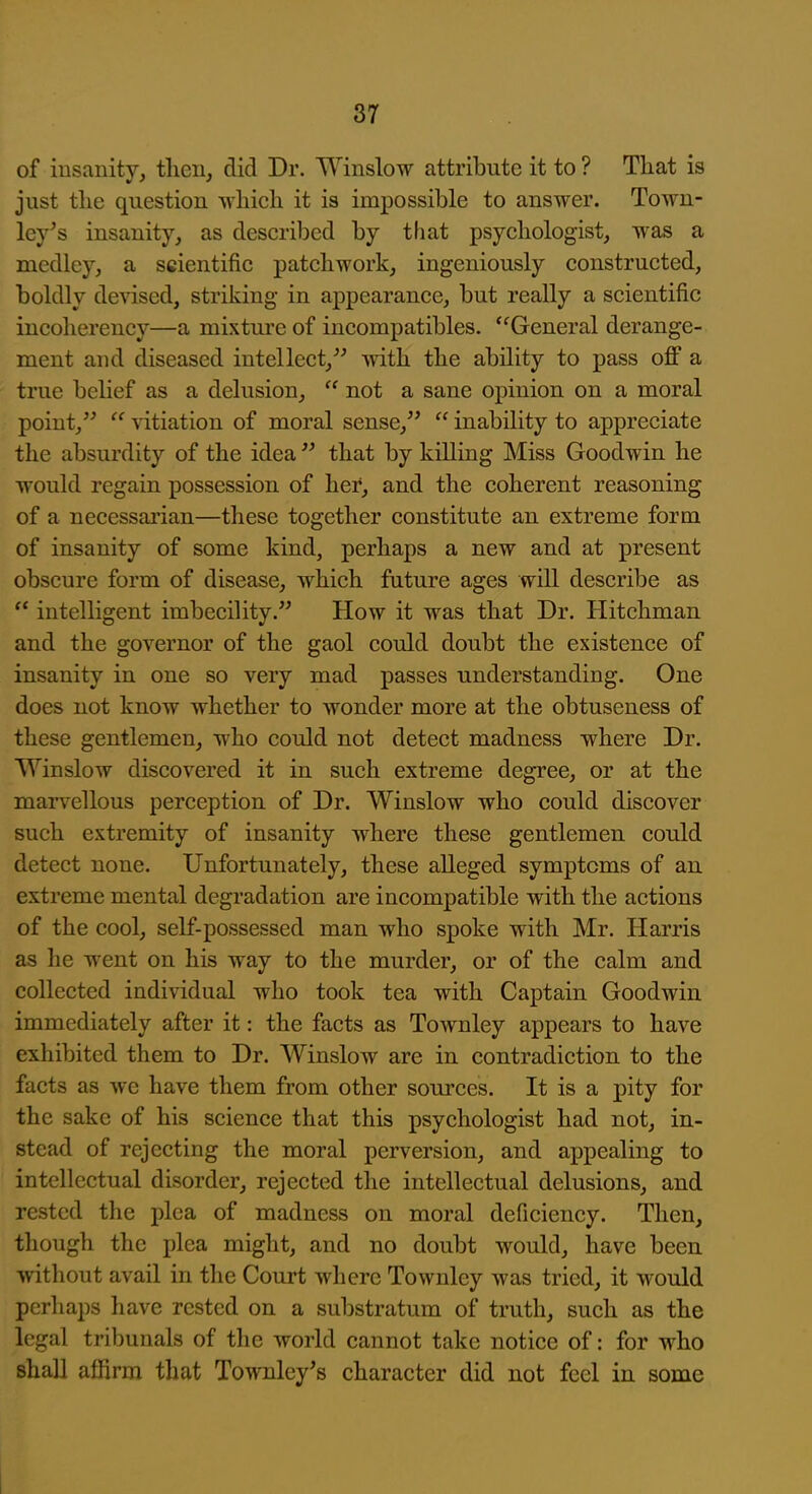 of insanity, then, did Dr. Winslow attribute it to ? That is just the question whieh it is impossible to answer. Town- ley^s insanity, as described by that psychologist, was a medley, a scientific patchwork, ingeniously constructed, boldly devised, striking in appearance, but really a scientific incoherency—a mixture of incompatibles. '^General derange- ment and diseased intellect,^-' with the ability to pass off a true behef as a delusion,  not a sane opinion on a moral point,  vitiation of moral sense,  inability to appreciate the absurdity of the idea  that by killing Miss Goodwin he would regain possession of her, and the coherent reasoning of a necessai'ian—these together constitute an extreme form of insanity of some kind, perhaps a new and at present obscure form of disease, which future ages will describe as  intelligent imbecility. How it was that Dr. Hitchman and the governor of the gaol could doubt the existence of insanity in one so very mad passes understanding. One does not know whether to wonder more at the obtuseness of these gentlemen, who could not detect madness where Dr. Win slow discovered it in such extreme degree, or at the marv^ellous perception of Dr. Winslow who could discover such extremity of insanity where these gentlemen could detect none. Unfortunately, these alleged symptoms of au extreme mental degradation are incompatible with the actions of the cool, self-possessed man who spoke with Mr. Harris as he went on his way to the murder, or of the calm and collected individual who took tea with Captain Goodwin immediately after it: the facts as Townley appears to have exhibited them to Dr. Winslow are in contradiction to the facts as we have them from other sources. It is a pity for the sake of his science that this psychologist had not, in- stead of rejecting the moral perversion, and appealing to intellectual disorder, rejected the intellectual delusions, and rested the plea of madness on moral deficiency. Then, though the plea might, and no doubt would, have been, without avail in the Court where Townley was tried, it would pcrliaps have rested on a substratum of truth, such as the legal tribunals of the world cannot take notice of: for who shall affirm that Townley's character did not feel in some