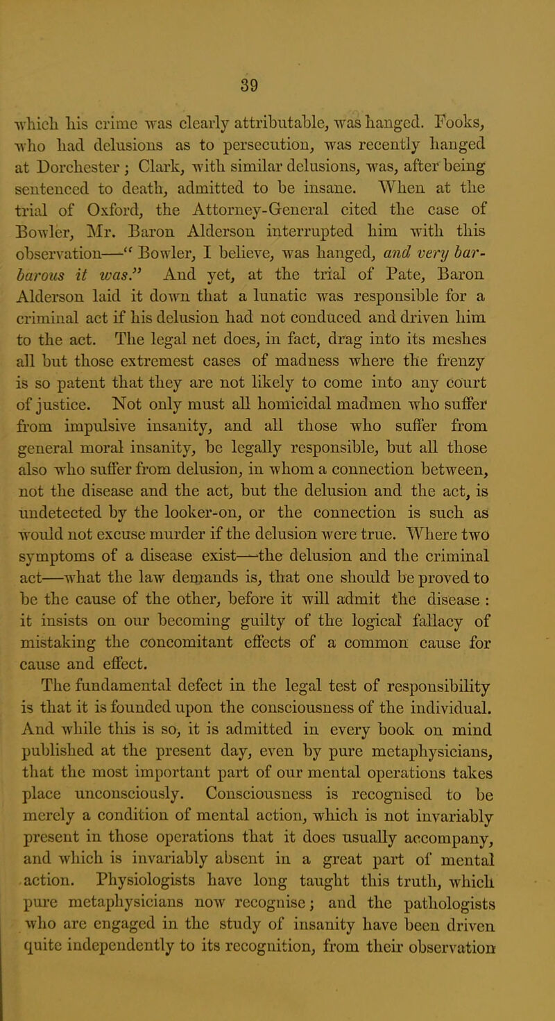 ■\vhicli his crime was clearly attributable, was hanged. Fooks, who had delusions as to persecution, was recently hanged at Dorchester ; Clark, with similar delusions, was, after being sentenced to death, admitted to be insane. When at the trial of Oxford, the Attorney-General cited the case of Bowler, Mr. Baron Alderson interrupted him with this observation— Bowler, I beheve, was hanged, a7id very bar- barous it was. And yet, at the trial of Pate, Baron Alderson laid it down that a lunatic was responsible for a criminal act if his delusion had not conduced and driven him to the act. The legal net does, in fact, drag into its meshes all but those extremest cases of madness where the frenzy is so patent that they are not likely to come into any court of justice. Not only must all homicidal madmen who suflPer from impulsive insanity, and all those who suffer from general moral insanity, be legally responsible, but all those also who suffer from delusion, in whom a connection between, not the disease and the act, but the delusion and the act, is imdetected by the looker-on, or the connection is such as would not excuse murder if the delusion were true. Where two symptoms of a disease exist-—the delusion and the criminal act—what the law deniands is, that one should be proved to be the cause of the other, before it will admit the disease : it insists on our becoming guilty of the logical fallacy of mistaking the concomitant effects of a common cause for cause and effect. The fundamental defect in the legal test of responsibility is that it is founded upon the consciousness of the individual. And while this is so, it is admitted in every book on mind published at the present day, even by pure metaphysicians, that the most important part of our mental operations takes place unconsciously. Consciousness is recognised to be merely a condition of mental action, which is not invariably present in those operations that it does usually accompany, and wliich is invariably absent in a great part of mental action. Physiologists have long taught this truth, which pure metaphysicians now recognise; and the pathologists wlio are engaged in the study of insanity have been driven quite independently to its recognition, from their observation