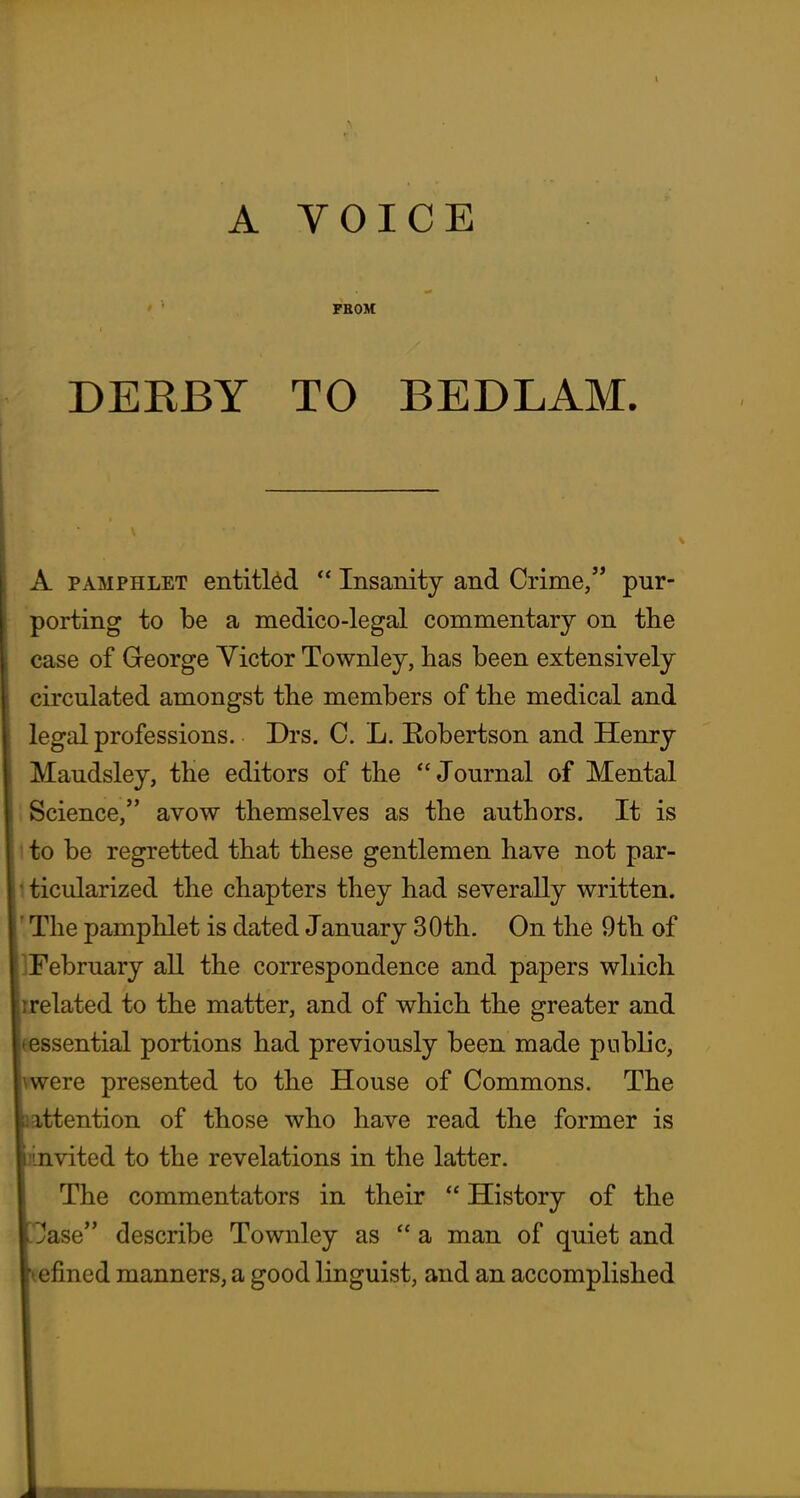 ' ' FBOM DEKBY TO BEDLAM. A PAMPHLET entitled  Insanity and Crime, pur- porting to be a medico-legal commentary on the case of Greorge Victor Townley, has been extensively circulated amongst the members of the medical and legal professions. Drs. C. L. Eobertson and Henry Maudsley, the editors of the Journal of Mental Science, avow themselves as the authors. It is 1 to be regretted that these gentlemen have not par- iticularized the chapters they had severally written. ' The pamphlet is dated January 30th. On the 9th of IFebruary all the correspondence and papers which rrelated to the matter, and of which the greater and eessential portions had previously been made public, ere presented to the House of Commons. The attention of those who have read the former is mvited to the revelations in the latter. The commentators in their  History of the ^ase describe Townley as  a man of quiet and lefined manners, a good linguist, and an accomplished