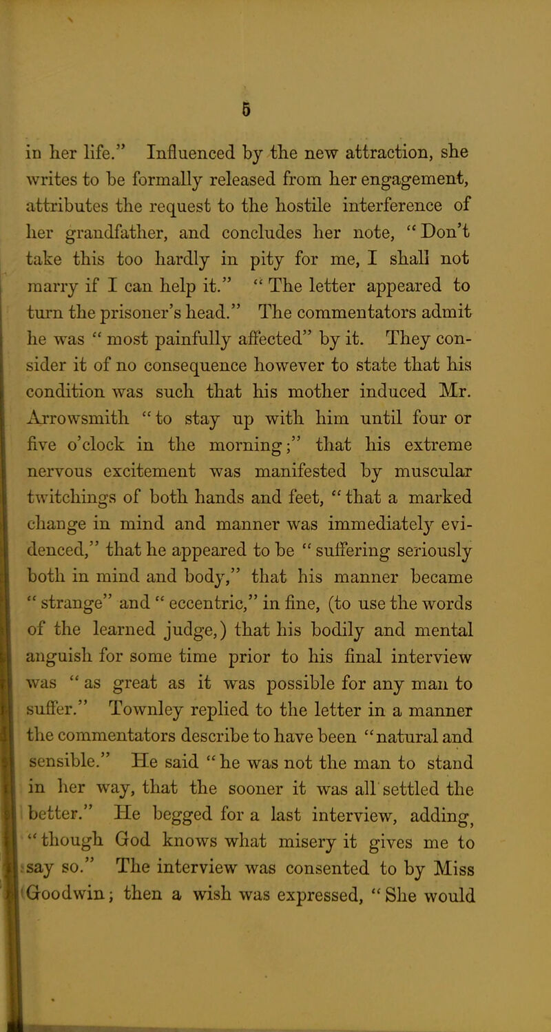 in her life. Influenced by the new attraction, she writes to be formally released from her engagement, attributes the request to the hostile interference of her grandfather, and concludes her note, ''Don't take this too hardly in pity for me, I shall not marry if I can help it.  The letter appeared to turn the prisoner's head. The commentators admit he was  most painfully affected by it. They con- sider it of no consequence however to state that his condition was such that his mother induced Mr. Arrowsmith to stay up with him until four or five o'clock in the morning; that his extreme nervous excitement was manifested by muscular twitchings of both hands and feet,  that a marked change in mind and manner was immediately evi- denced, that he appeared to be  suffering seriously both in mind and body, that his manner became  strange and  eccentric, in fine, (to use the words of the learned judge,) that his bodily and mental anguish for some time prior to his final interview was  as great as it was possible for any man to suffer. Townley replied to the letter in a manner the commentators describe to have been natural and sensible. He said  he was not the man to stand in her way, that the sooner it was all settled the i better. He begged for a last interview, adding^ ^ though God knows what misery it gives me to jsay so. The interview was consented to by Miss (Goodwin; then a wish was expressed,  She would