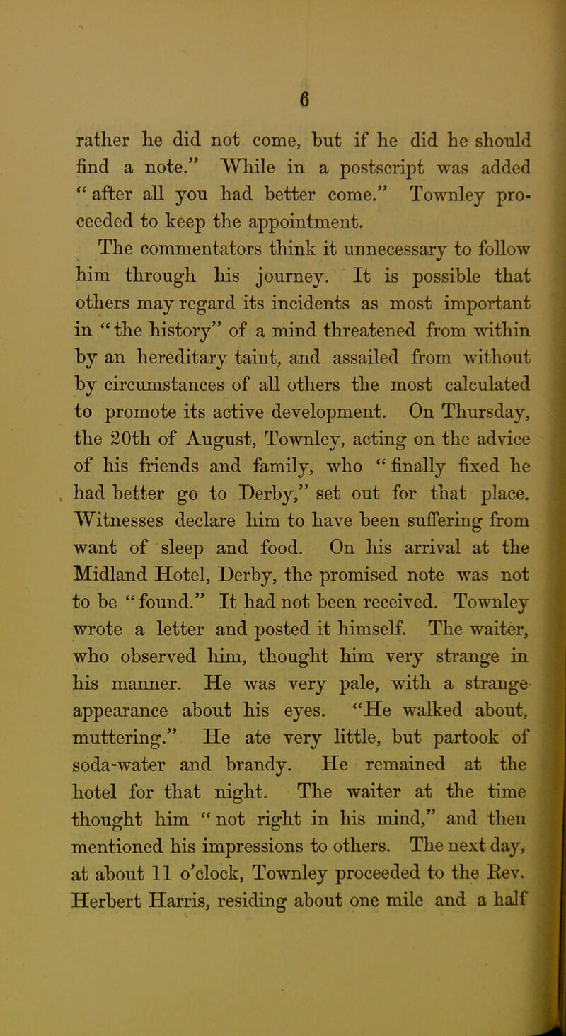 rather he did not come, but if he did he should find a note. While in a postscript was added  after all you had better come. Townley pro- ceeded to keep the appointment. The commentators think it unnecessary to follow him through his journey. It is possible that others may regard its incidents as most important in  the history of a mind threatened from within by an hereditary taint, and assailed from without by circumstances of all others the most calculated to promote its active development. On Thursday, the 20th of August, Townley, acting on the advice of his friends and family, who  finally fixed he had better go to Derby, set out for that place. Witnesses declare him to have been suffering from want of sleep and food. On his arrival at the Midland Hotel, Derby, the promised note was not to be  found. It had not been received. Townley wrote a letter and posted it himself. The waiter, who observed him, thought him very strange in his manner. He was very pale, with a strange appearance about his eyes. *'He walked about, muttering. He ate very little, but partook of soda-water and brandy. He remained at the hotel for that night. The waiter at the time thought him  not right in his mind, and then mentioned his impressions to others. The next day, at about 11 o'clock, Townley proceeded to the Eev. Herbert Harris, residing about one mile and a half