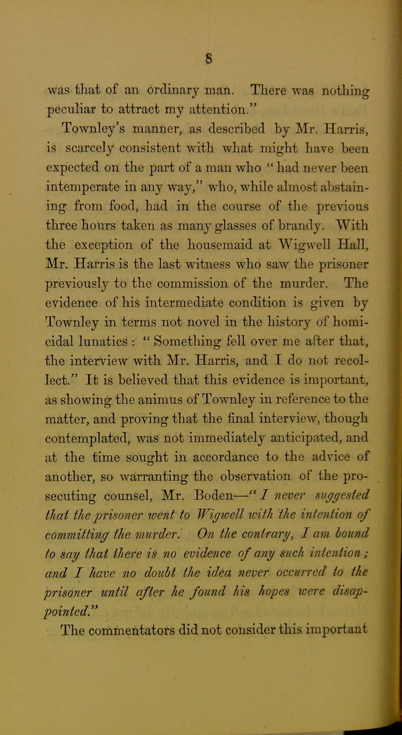 was that of an ordinary man. Tliere was notliing peculiar to attract my attention. Townley's manner, as described by Mr. Harris, is scarcely consistent with, what might have been expected on the part of a man who  had never been intemperate in any way, who, while almost abstain- ing from food, had in the course of the previous three hours taken as many glasses of brandy. With the exception of the housemaid at Wigwell Hall, Mr. Harris is the last witness who saw the prisoner previously to the commission of the murder. The evidence of his intermediate condition is given by Townley in terms not novel in the history of homi- cidal lunatics :  Something fell over me after that, the interview with Mr. Harris, and I do not recol- lect. It is believed that this evidence is important, as showing the animus of Townley in reference to the matter, and proving that the final interview, though contemplated, was not immediately anticipated, and at the time sought in accordance to the advice of another, so warranting the observation of the pro- secuting counsel, Mr. Boden—never suggested that the prisoner went to Wigwell loith the intention of committing the murder I. On the contrary, I am hound to say thai there is no evidence of any such intention; and I have no doubt the idea never occurred to the prisoner until after he found his hopes were disap- pointed. The commentators did not consider this important