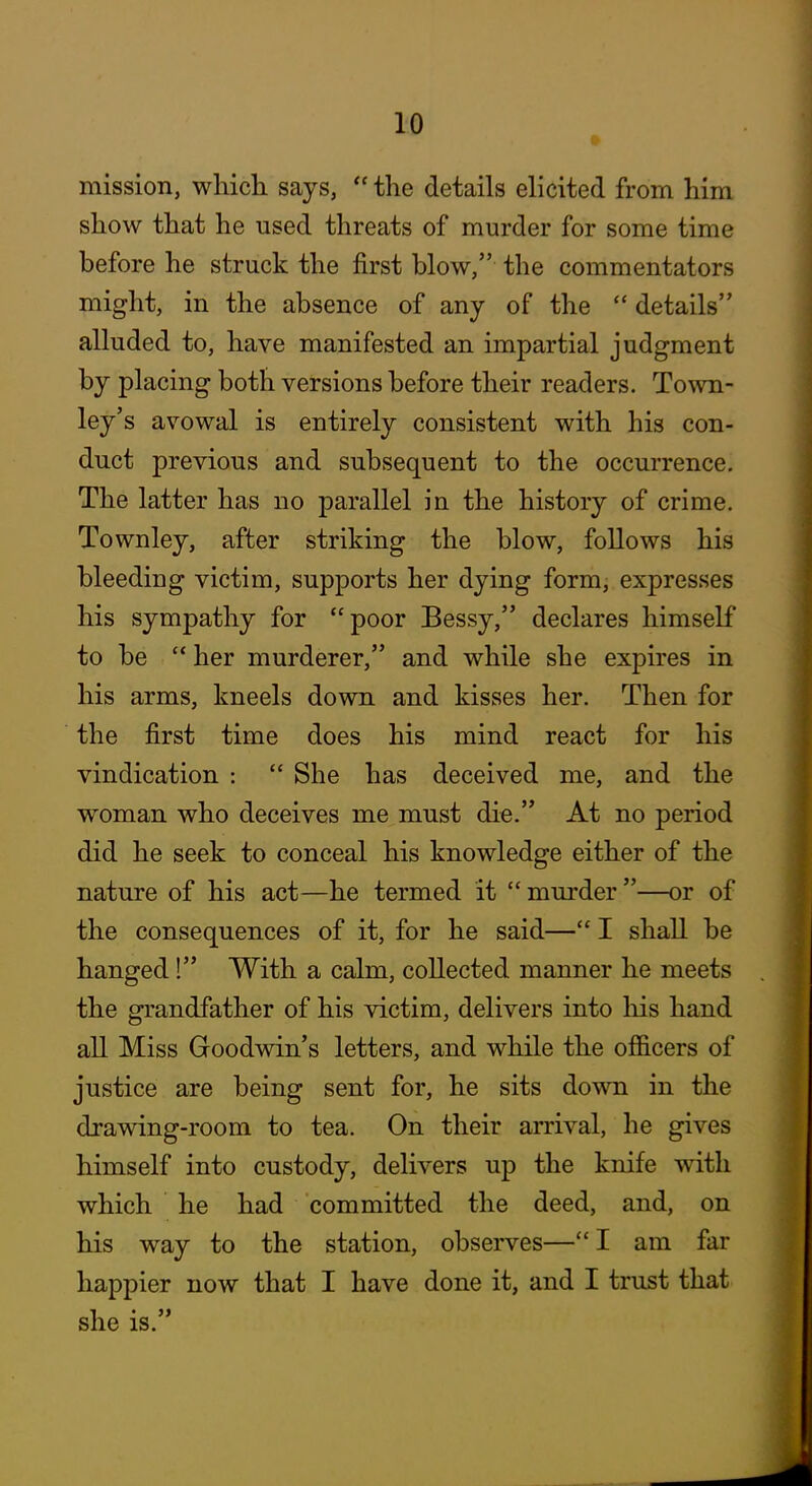 mission, whicli says,  the details elicited from him show that he used threats of murder for some time before he struck the first blow, the commentators might, in the absence of any of the  details alluded to, have manifested an impartial judgment by placing both versions before their readers. Town- ley's avowal is entirely consistent with his con- duct previous and subsequent to the occurrence. The latter has no parallel in the history of crime. Townley, after striking the blow, follows his bleeding victim, supports her dying form, expresses his sympathy for poor Bessy, declares himself to be  her murderer, and while she expires in his arms, kneels down and kisses her. Then for the first time does his mind react for his vindication :  She has deceived me, and the woman who deceives me must die. At no period did he seek to conceal his knowledge either of the nature of his act—he termed it  murder —or of the consequences of it, for he said— I shall be hanged! With a calm, collected manner he meets the grandfather of his victim, delivers into liis hand all Miss Goodwin's letters, and while the officers of justice are being sent for, he sits down in the drawing-room to tea. On their arrival, he gives himself into custody, delivers up the knife with which he had committed the deed, and, on his way to the station, observes— I am far happier now that I have done it, and I trust that she is.