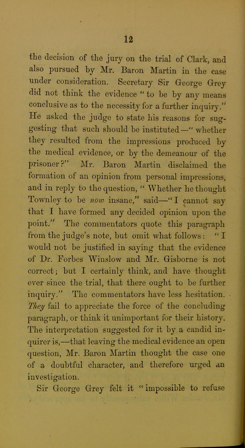the decision of the jury on the trial of Clark, and also pursued by Mr. Baron Martin in the case under consideration. Secretary Sir George Grey did not think the evidence to be by any means conclusive as to the necessity for a further inquiry. He asked the judge to state his reasons for sug- gesting that such should be instituted— whether they resulted from the impressions produced by the medical evidence, or by the demeanour of the prisoner? Mr. Baron Martin disclaimed the formation of an opinion from personal impressions, and in reply to the question, Whether he thought Townley to be now insane, said— I cannot say that I have formed any decided opinion upon the point. The commentators quote this paragraph from the judge's note, but omit what follows: I would not be justified in saying that the evidence of Dr. Forbes Winslow and Mr. Gisborne is not correct; but I certainly think, and have thought ever since the trial, that there ought to be further inquiry. The commentators have less hesitation. They fail to appreciate the force of the concluding paragraph, or think it unimportant for their histor}^ The interpretation suggested for it by a candid in- quirer is,—that leaving the medical evidence an open question, Mr. Baron Martin thought the case one of a doubtful character, and therefore m'ged an investigation. Sir George Grey felt it impossible to refuse