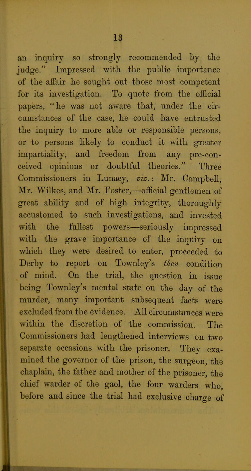 an inquiry so strongly recommended by the judge. Impressed with the public importance of the affair he sought out those most competent for its investigation. To quote from the official papers, he was not aware that, under the cir- cumstances of the case, he could have entrusted the inquiry to more able or responsible persons, or to persons likely to conduct it with greater impartiality, and freedom from any pre-con- ceived opinions or doubtful theories. Three Commissioners in Lunacy, viz.: Mr. Campbell, Mr. Wilkes, and Mr. Foster,—official gentlemen of great ability and of high integrity, thoroughly accustomed to such investigations, and invested with the fullest powers—seriously impressed with the grave importance of the inquiry on which they were desired to enter, proceeded to Derby to report on Townley's then condition of mind. On the trial, the question in issue being Townley's mental state on the day of the murder, many important subsequent facts were excluded from the evidence. All circumstances were within the discretion of the commission. The Commissioners had lengthened interviews on two separate occasions with the prisoner. They exa- mined the governor of the prison, the surgeon, the chaplain, the father and mother of the prisoner, the chief warder of the gaol, the four warders who, before and since the trial had exclusive charge of