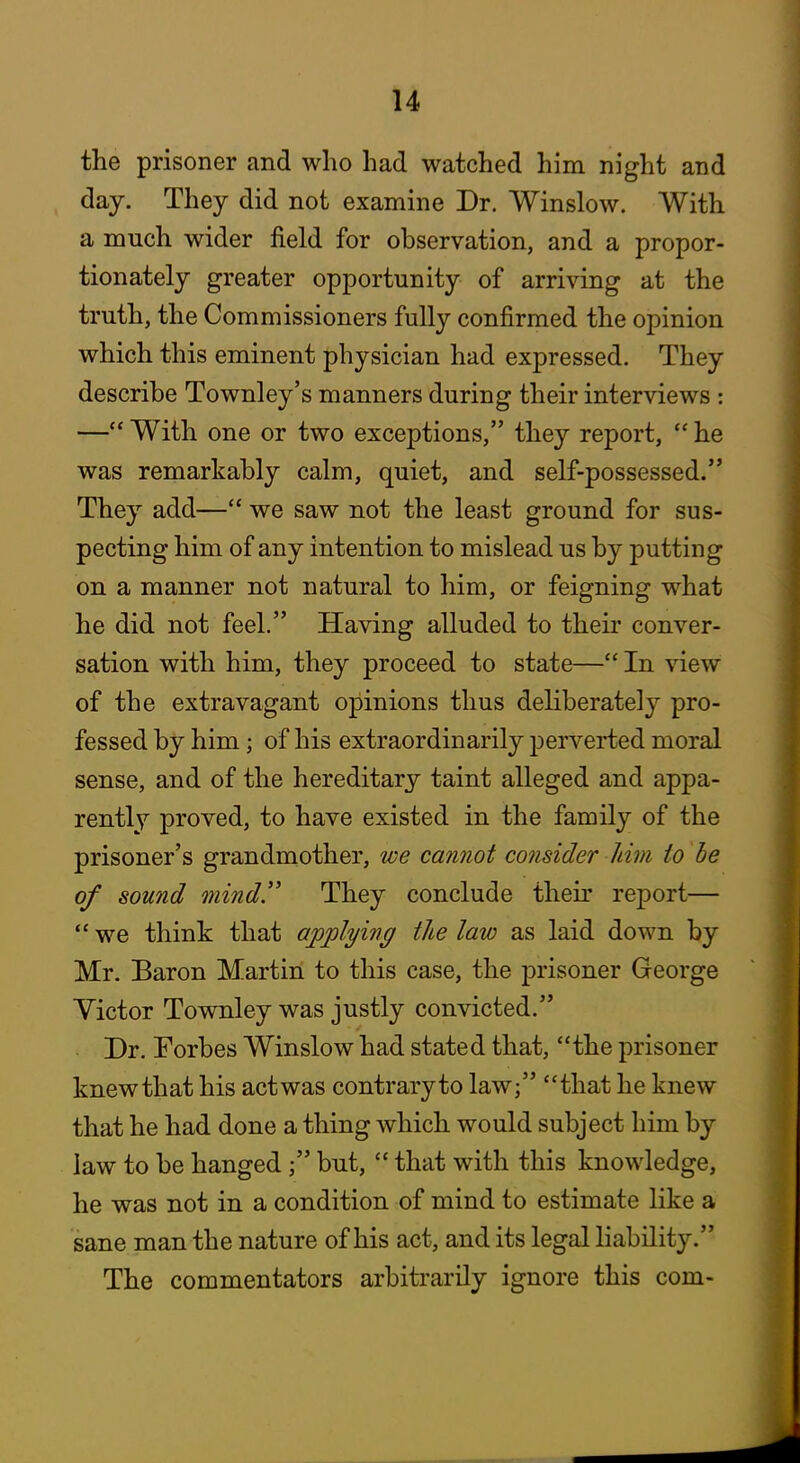 the prisoner and who had watched him night and day. They did not examine Dr. Winslow. With a much wider field for observation, and a propor- tionately greater opportunity of arriving at the truth, the Commissioners fully confirmed the opinion which this eminent physician had expressed. They describe Townley's manners during their interviews : — With one or two exceptions, they report,  he was remarkably calm, quiet, and self-possessed/* They add— we saw not the least ground for sus- pecting him of any intention to mislead us by putting on a manner not natural to him, or feigning what he did not feel. Having alluded to theii' conver- sation with him, they proceed to state— In view of the extravagant opinions thus deliberately pro- fessed by him; of his extraordinarily 23erverted moral sense, and of the hereditary taint alleged and appa- rently proved, to have existed in the family of the prisoner's grandmother, we cannot consider Jiim to be of sound mind.'' They conclude theu' report—  we think that applying the law as laid down by Mr. Baron Martin to this case, the prisoner George Victor Townley was justly convicted. Dr. Forbes Winslow had stated that, the prisoner knew that his act was contrary to law; that he knew that he had done a thing which would subject him by law to be hanged; but,  that with this knowledge, he was not in a condition of mind to estimate like a sane man the nature of his act, and its legal liability. The commentators arbitrarily ignore this com-