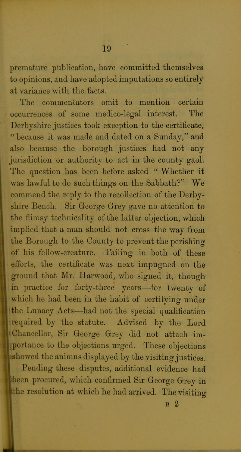 premature publication, have committed themselves to opinions, and have adopted imputations so entirely at variance with the facts. The commeniators omit to mention certain occurrences of some medico-legal interest. The Derbyshire justices took exception to the certificate, *' because it was made and dated on a Sunday, and also because the borough justices had not any jurisdiction or authority to act in the county gaol. The question has been before asked  Whether it was lawful to do such things on the Sabbath? We commend the reply to the recollection of the Derby- shire Bench. Sir George Grrey gave no attention to the flimsy technicality of the latter objection, which implied that a man should not cross the way from the Borough to the County to prevent the perishing of his fellow-creature. Failing in both of these efforts, the certificate was next impugned on the ground that Mr. Harwood, who signed it, though in practice for forty-three years—for twenty of which he had been in the habit of certifying under the Lunacy Acts—had not the special qualification required by the statute. Advised by the Lord Chancellor, Sir George Grey did not attach im- portance to the objections urged. These objections showed the animus displayed by the visiting justices. Pending these disputes, additional evidence had been procured, which confirmed Sir George Grey in kbhe resolution at wliich he had arrived. The visiting n ^