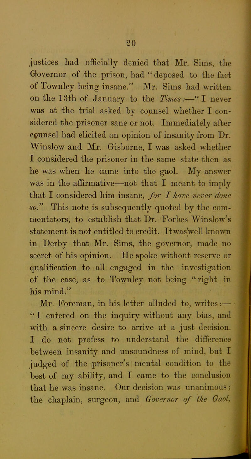 justices had officially denied that Mr. Sims, the Governor of the prison, had  deposed to the fact of Townley being insane. Mr. Sims had written on the 13th of January to the Times:—I never was at the trial asked by counsel whether I con- sidered the prisoner sane or not. Immediately after c^>unsel had elicited an opinion of insanity from Dr. Winslow and Mr. Grisborne, I was asked whether I considered the prisoner in the same state then as he was when he came into the gaol. My answer was in the affirmative—not that I meant to imply that I considered him insane, for I have never done so This note is subsequently quoted by the com- mentators, to establish that Dr. Forbes Winslow's statement is not entitled to credit. Itwas'well kno\\Ti in Derby that Mr. Sims, the governor, made no secret of his opinion. He spoke without reserve or qualification to all engaged in the investigation of the case, as to Townley not being right in his mind. Mr. Foreman, in his letter alluded to, writes:— ■  I entered on the inquiry without any bias, and with a sincere desire to arrive at a just decision. I do not profess to understand the difference between insanity and unsoundness of mind, but I judged of the prisoner's mental condition to the best of my ability, and I came to the conclusion that he was insane. Our decision was unanimous: the chaplain, surgeon, and Governor of the Gaol.