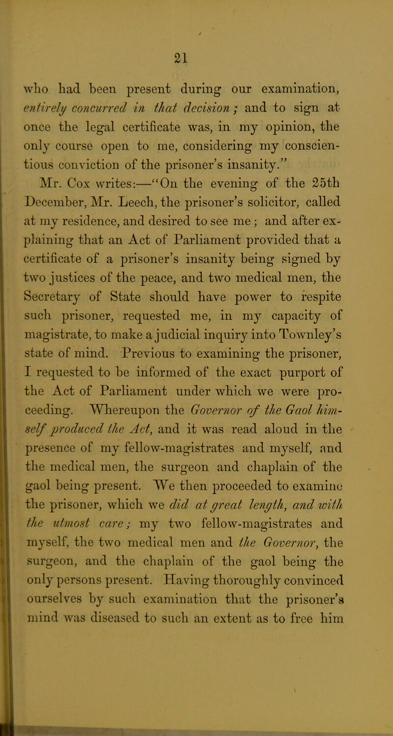 who had been present during our examination, entirely concurred in that decision ; and to sign at once the legal certificate was, in my opinion, the only course open to me, considering my conscien- tious conviction of the prisoner's insanity. Mr. Cox writes:—On the evening of the 25th December, Mr. Leech, the prisoner's solicitor, called at my residence, and desired to see me; and after ex- plaining that an Act of Parliament provided that a certificate of a prisoner's insanity being signed by two justices of the peace, and two medical men, the Secretary of State should have power to respite such prisoner, requested me, in my capacity of magistrate, to make a judicial inquiry into Townley's state of mind. Previous to examining the prisoner, I requested to be informed of the exact purport of the Act of Parliament under which we were pro- ceeding. Whereupon the Governor of the Gaol him- self produced the Act, and it was read aloud in the presence of my fellow-magistrates and myself, and the medical men, the surgeon and chaplain of the gaol being present. We then proceeded to examine the prisoner, which we did at great length, and with the utmost care; my two fellow-magistrates and myself, the two medical men and the Governor, the surgeon, and the chaplain of the gaol being the only persons present. Having thoroughly convinced ourselves by such examination that the prisoner's mind was diseased to such an extent as to free him