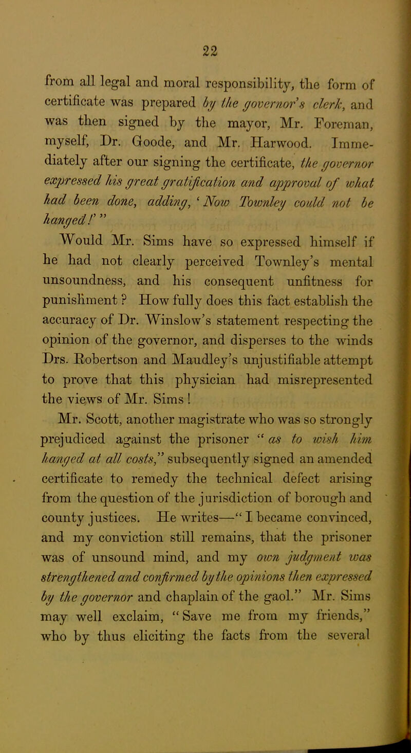 from all legal and moral responsibility, the form of certificate was prepared hy the governor 8 clerk, and was then signed by the mayor, Mr. Foreman, myself, Dr. Goode, and Mr. Harwood. Imme- diately after our signing the certificate, the governor expressed his great gratification and approval of what had been done, adding, 'Now Townley could not he hanged F Would Mr. Sims have so expressed himself if he had not clearly perceived Townley's mental unsoundness, and his consequent unfitness for punishment ? How fully does this fact estabhsh the accuracy of Dr. Winslow's statement respecting the opinion of the governor, and disperses to the winds Drs. Robertson and Maudley's unjustifiable attempt to prove that this physician had misrepresented the views of Mr. Sims 1 Mr. Scott, another magistrate who was so strongly prejudiced against the prisoner as to wish him hanged at all costs'' subsequently signed an amended certificate to remedy the technical defect arising from the question of the jurisdiction of borough and county justices. He writes— I became convinced, and my conviction still remains, that the prisoner was of unsound mind, and my own judgment was strengthened and confirmed by the opinions then expressed by the governor and chaplain of the gaol. Mr. Sims may well exclaim, Save me from my friends, who by thus eliciting the facts from the several