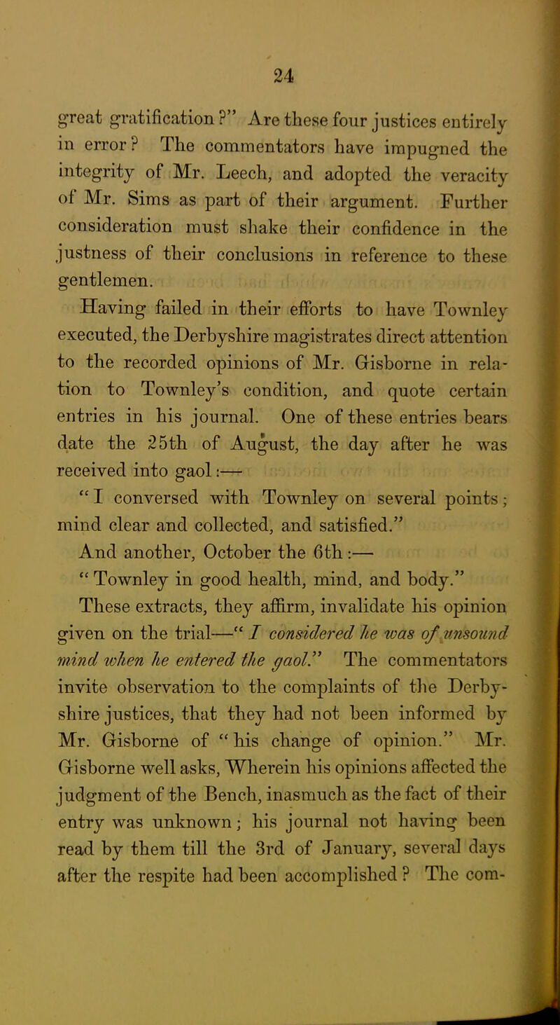 great gratification ? Are these four justices entirely in error? The commentators have impugned the integrity of Mr. Leech, and adopted the veracity of Mr. Sims as part of their argument. Further consideration must shake their confidence in the justness of their conclusions in reference to these gentlemen. Having failed in their efibrts to have Townley executed, the Derbyshire magistrates direct attention to the recorded opinions of Mr. Gisborne in rela- tion to Townley's condition, and quote certain entries in his journal. One of these entries bears date the 25th of August, the day after he was received into gaol:—  I conversed with Townley on several points; mind clear and collected, and satisfied. And another, October the 6th:—  Townley in good health, mind, and body. These extracts, they aflB.rm, invalidate his opinion given on the trial— / considered he was of unsound mind when he entered the gaol.'' The commentators invite observation to the complaints of the Derby- shire justices, that they had not been informed by Mr. Gisborne of  his change of opinion. Mr. Gisborne well asks, Wherein his opinions affected the judgment of the Bench, inasmuch as the fact of their entry was unknown; his journal not having been read by them till the 3rd of January, several days after the respite had been accomplished ? The com-