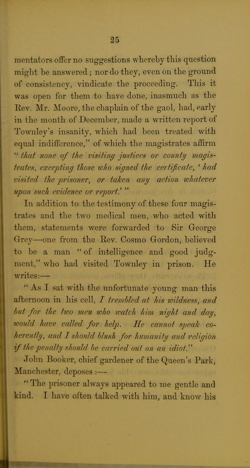 mentators offer no suggestions whereby this question might be answered; nor do they, even on the ground of consistency, vindicate the proceeding. This it was open for them to have done, inasmuch as the Eev. Mr. Moore, the chaplain of the gaol, had, early in the month of December, made a written report of Townley's insanity, which had been treated with equal indifference, of which the magistrates affirm  that none of the visiting justices or county magis- trates, excepting those loho signed the certificate, ' had visited the prisoner, or taken any action v)hatever upon such evidence or report!  In addition to the testimony of these four magis- trates and the two medical men, who acted with them, statements were forwarded to Sir George Grey—one from the Eev. Cosmo Gordon, believed to be a man  of intelligence and good judg- ment, who had visited Townley in prison. He writes:—  As I sat with the unfortunate young man this afternoon in his cell, / trembled at his wildness, and but for the two wen who loatch him night and day, would have called for help. He ca?inot speak co- herently, and I should blush for humanity and religion if the penalty should be carried out on an idiot!' John Booker, chief gardener of the Queen's Park, Manchester, deposes :— The prisoner always appeared to me gentle and kind. I have often talked with him, and know his