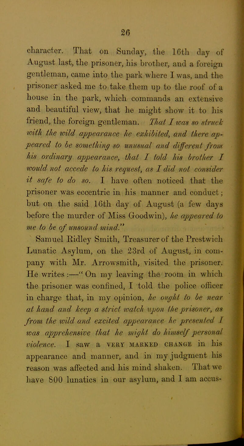 character. That on Sunday, the 16th day of August last, the prisoner, his brother, and a foreign gentleman, came into the park where I was, and the prisoner asked me to take them up to the roof of a house in the park, which commands an extensive and beautiful view, that he might show it to his friend, the foreign gentleman. That I was so struck with the wild appearance he exhibited, and there ap- peared to he something so unusual and different from his ordinary appearance, that I told his brother I would not accede to his request, as I did not consider it safe to do so. I have often noticed that the prisoner was eccentric in his manner and conduct; but on the said 16th day of August (a few days before the murder of Miss Goodwin), he appeared to me to be of unsound mind!* Samuel Eidley Smith, Treasurer of the Prestwich Lunatic Asylum, on the 23rd of August, in com- pany with Mr. Arrowsmith, visited the prisoner. He writes :— On my leaving the room in which the prisoner was confined, I told the police officer in charge that, in my opinion, he ought to be near at hand and keep a strict watch upon the prisoner, as from the wild and excited appearance he presented I was apprehensive that he might do himself personal violence. I saw a very marked change in his appearance and manner, and in my judgment his reason was affected and his mind shaken. That we have 800 lunatics in our asylum, and I am accus-