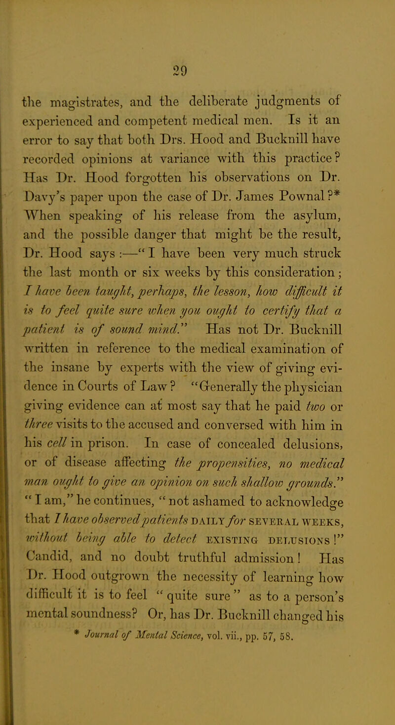 the magistrates, and the deliberate judgments of experienced and competent medical men. Is it an error to say that both Drs. Hood and Bucknill have recorded opinions at variance with this practice? Has Dr. Hood forgotten his observations on Dr. Davy's paper upon the case of Dr. James Pownal ?* When speaking of his release from the asylum, and the possible danger that might be the result. Dr. Hood says :— I have been very much struck the last month or six weeks by this consideration; / have been tauglit, perhaps, the lesson, how difficult it is to feel quite sure lohen you ought to certify that a patient is of sound mind'' Has not Dr. Bucknill written in reference to the medical examination of the insane by experts with the view of giving evi- dence in Courts of Law ? Grenerally the ph3'^sician giving evidence can at most say that he paid two or ^/^r^^ visits to the accused and conversed with him in his cell in prison. In case of concealed delusions, or of disease affecting the propensities, no medical man ought to give an opinion on such shallow grounds!'  I am, he continues,  not ashamed to acknowledge that I have observed patients daily for several weeks, without being able to detect existing delusions ! Candid, and no doubt truthful admission ! Has Dr. Hood outgrown the necessity of learning how difficult it is to feel  quite sure  as to a person's mental soundness? Or, has Dr. Bucknill changed his * Journal of Mental Science, vol. vii., pp. 57, 58.