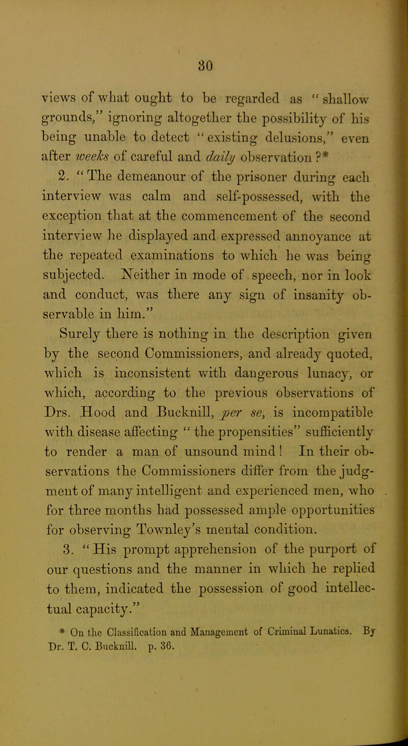 views of what ought to be regarded as  shallow grounds, ignoring altogether the possibility of his being unable to detect  existing delusions, even after weeks of careful and dailj/ observation ?* 2. The demeanour of the prisoner during each interview was calm and self-possessed, with the exception that at the commencement of the second interview he displayed and expressed annoyance at the repeated examinations to which he was being subjected. Neither in mode of speech, nor in look and conduct, was there any sign of insanity ob- servable in him. Surely there is nothing in the description given by the second Commissioners, and already quoted, which is inconsistent with dangerous lunacy, or which, according to the previous observations of Drs. Hood and Bucknill, per se, is incompatible with disease affecting  the propensities sufficiently to render a man of unsound mind ! In their ob- servations the Commissioners differ from the judg- ment of many intelligent and experienced men, who for three months had possessed ample opportunities for observing Townley's mental condition. 3. His prompt apprehension of the purport of our questions and the manner in which he replied to them, indicated the possession of good intellec- tual capacity, * On the Classification and Management of Criminal Lunatics. Bj Dr. T. C, Bucknill. p. 36.