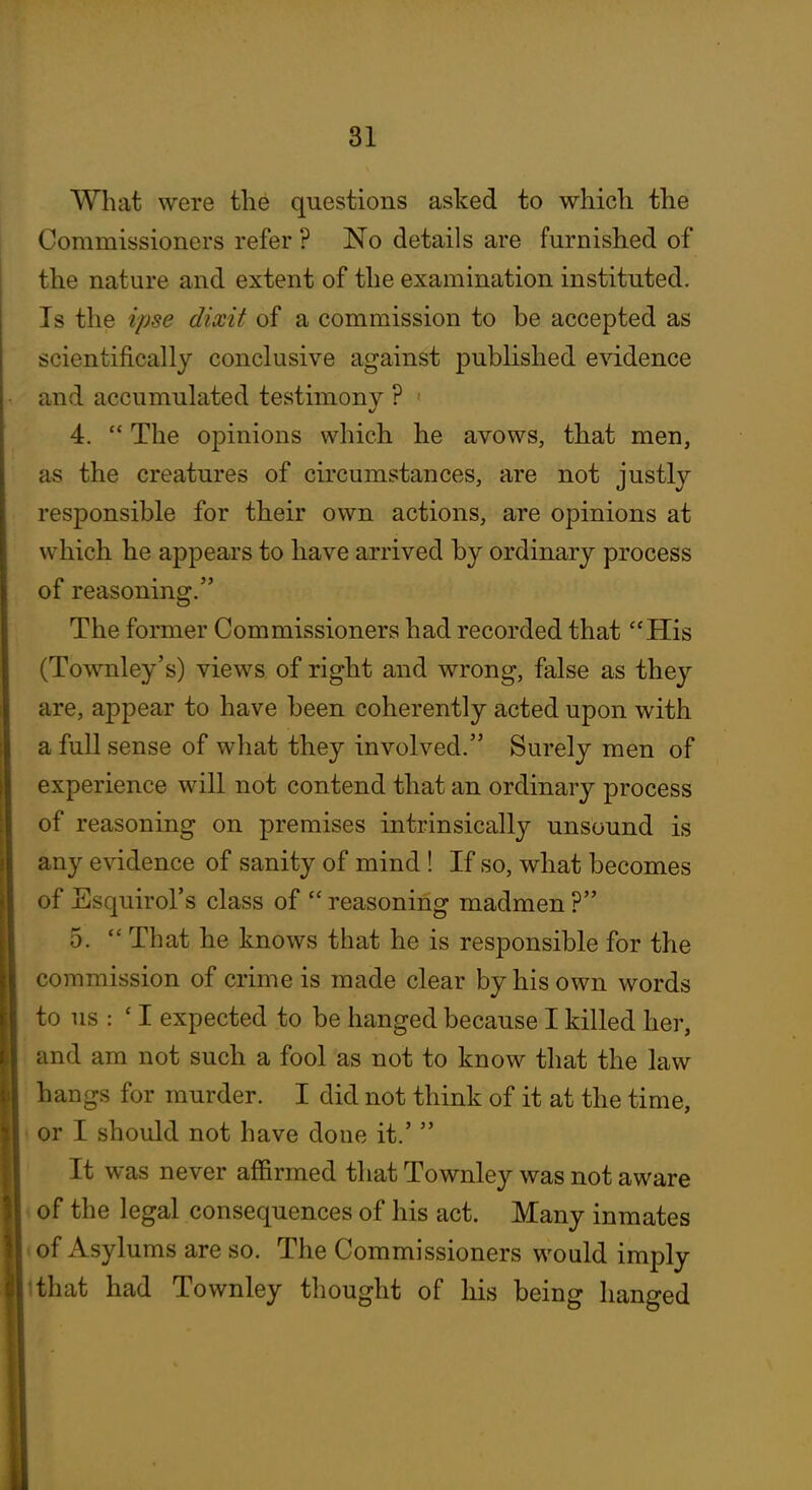 What were the questions asked to which the Commissioners refer ? No details are furnished of the nature and extent of the examination instituted. Is the ipse dixit of a commission to be accepted as scientifically conclusive against published evidence and accumulated testimonv ? 4.  The opinions which he avows, that men, as the creatures of circumstances, are not justly responsible for their own actions, are opinions at which he appears to have arrived by ordinary process of reasoning. The former Commissioners had recorded that His (Townley's) views of right and wrong, false as they are, appear to have been coherently acted upon with a full sense of what they involved. Surely men of experience will not contend that an ordinary process of reasoning on premises intrinsically unsound is any evidence of sanity of mind ! If so, what becomes of Esquirol's class of  reasoning madmen ? 5.  That he knows that he is responsible for the commission of crime is made clear by his own words to us : 'I expected to be hanged because I killed her, and am not such a fool as not to know that the law hangs for murder. I did not think of it at the time, or I should not have done it.'  It was never affirmed that Townley was not aware of the legal consequences of his act. Many inmates of Asylums are so. The Commissioners would imply Ithat had Townley thought of his being hanged