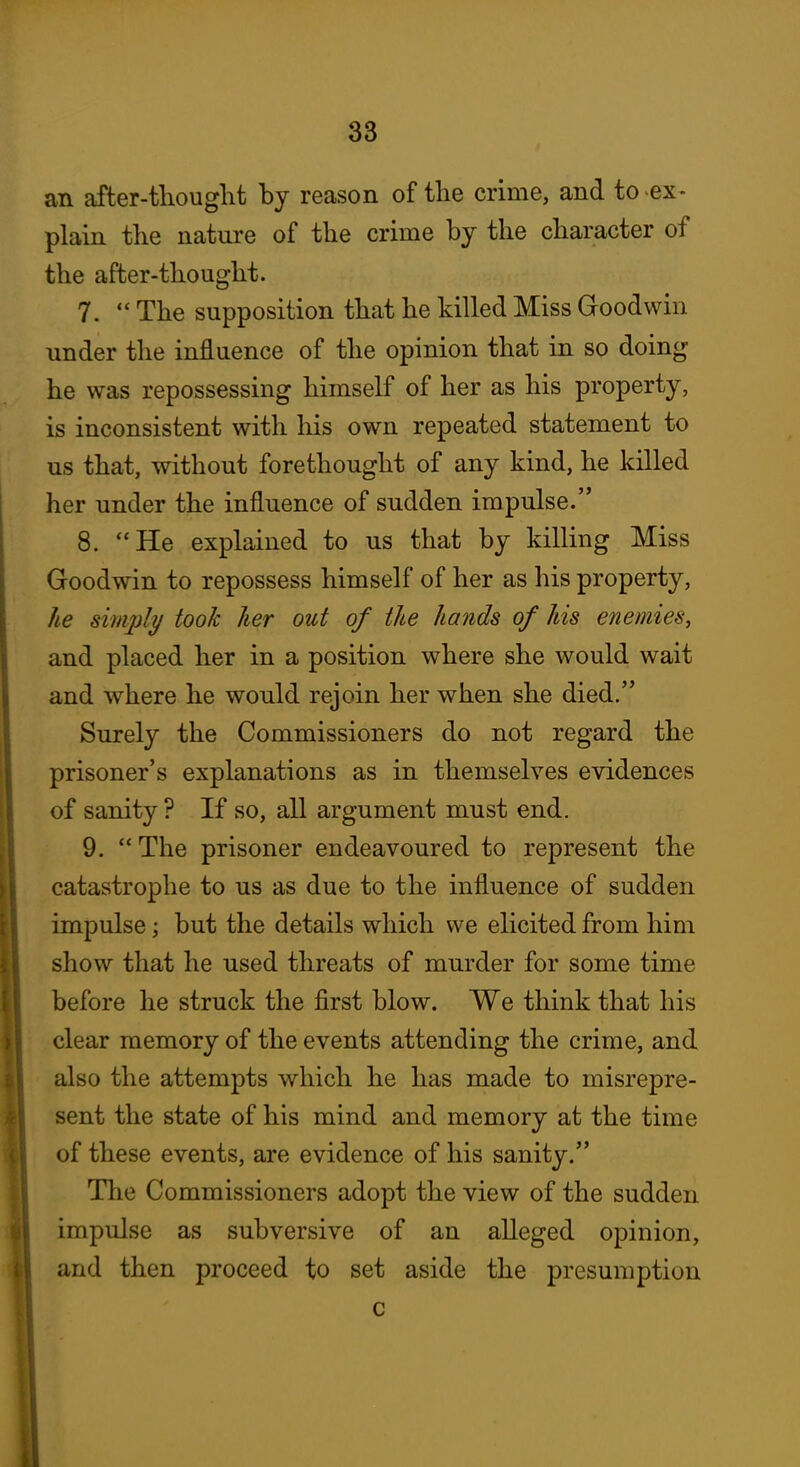 an after-tliouglit hj reason of the crime, and to-ex- plain the nature of the crime by the character of the after-thought. 7.  The supposition that he killed Miss Groodwin under the influence of the opinion that in so doing he was repossessing himself of her as his property, is inconsistent with his own repeated statement to us that, without forethought of any kind, he killed her under the influence of sudden impulse. 8. He explained to us that by killing Miss Goodwin to repossess himself of her as his property, he simply took her out of the hands of his enemies, and placed her in a position where she would wait and where he would rejoin her when she died. Surely the Commissioners do not regard the prisoner's explanations as in themselves evidences of sanity ? If so, all argument must end. 9. The prisoner endeavoured to represent the catastrophe to us as due to the influence of sudden impulse; but the details which we elicited from him show that he used threats of murder for some time before he struck the first blow. We think that his clear memory of the events attending the crime, and also the attempts which he has made to misrepre- sent the state of his mind and memory at the time of these events, are evidence of his sanity. The Commissioners adopt the view of the sudden impulse as subversive of an alleged opinion, and then proceed to set aside the presumption c