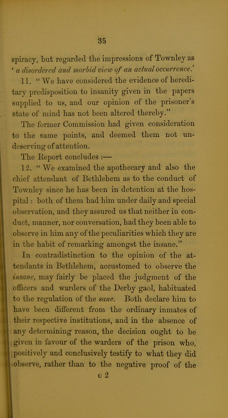 spiracy, but regarded the impressions of Townley as ' a disordered and morbid view of an actual occurrence.' 11.  We have considered the evidence of heredi- tary predisposition to insanity given in the papers supplied to us, and our opinion of the prisoner's state of mind has not been altered thereby. The former Commission had given consideration to the same points, and deemed them not un- deserving of attention. The Eeport concludes :— 1:2.  We examined the apothecary and also the chief attendant of Bethlehem as to the conduct of Townley since he has been in detention at the hos- pital : both of them had him under daily and special observation, and they assured us that neither in con- duct, manner, nor conversation, had they been able to observe in him any of the peculiarities which they are in the habit of remarking amongst the insane. In contradistinction to the opinion of the at- tendants in Bethlehem, accustomed to observe the insane, may fairly be placed the judgment of the officers and warders of the Derby gaol, habituated to the regulation of the sane. Both declare him to have been different from the ordinary inmates of their respective institutions, and in the absence of any determining reason, the decision ought to be given in favour of the warders of the prison who, positively and conclusively testify to what they did observe, rather than to the negative proof of the c 2 i