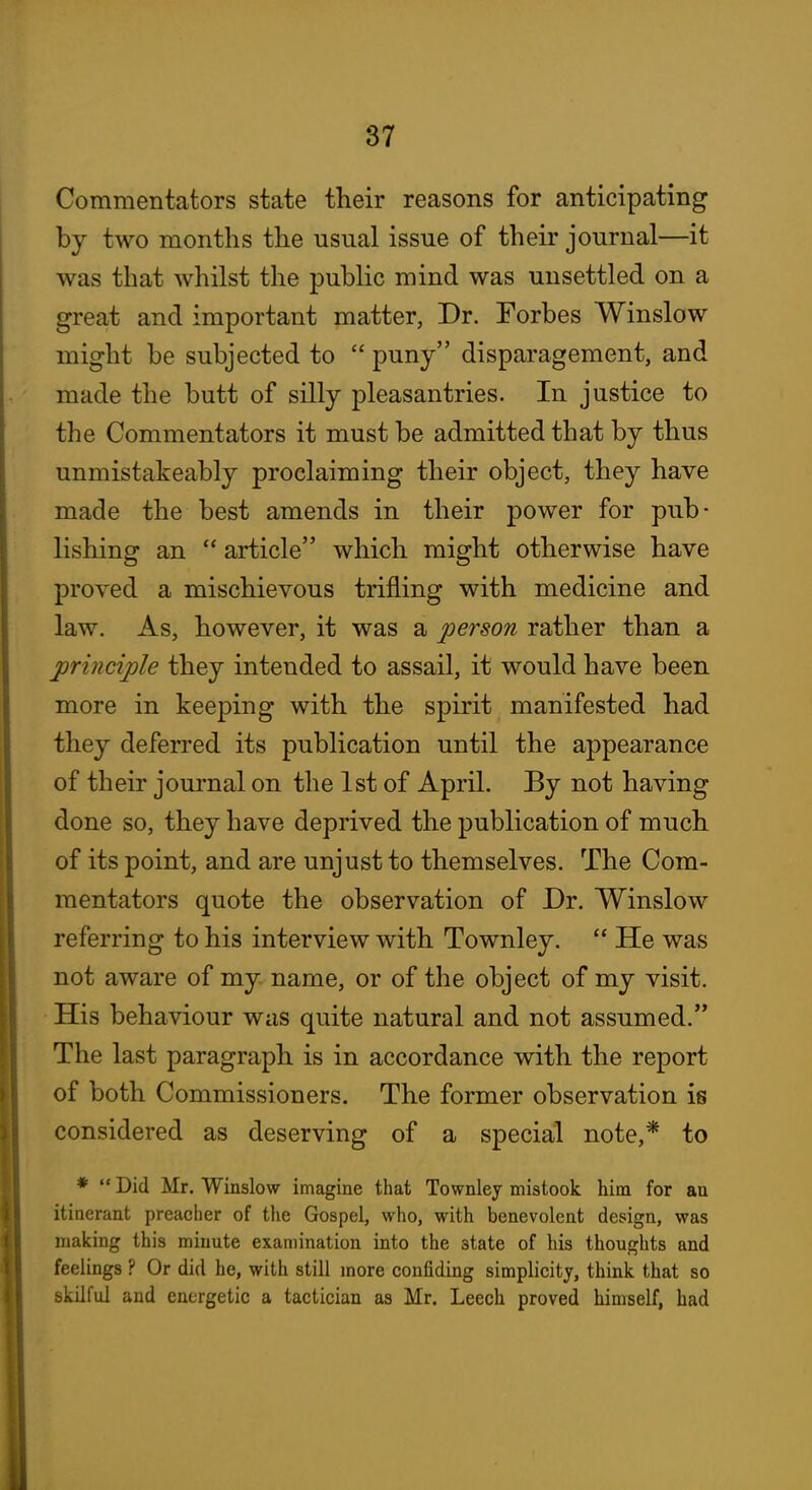 Commentators state their reasons for anticipating by two months the usual issue of their journal—it was that whilst the public mind was unsettled on a great and important matter, Dr. Forbes Winslow might be subjected to  puny disparagement, and made the butt of silly pleasantries. In justice to the Commentators it must be admitted that by thus unmistakeably proclaiming their object, they have made the best amends in their power for pub- lishing an  article which might otherwise have proved a mischievous trifling with medicine and law. As, however, it was a person rather than a principle they intended to assail, it would have been more in keeping with the spirit manifested had they deferred its publication until the appearance of their journal on the 1st of April. By not having done so, they have deprived the publication of much of its point, and are unjust to themselves. The Com- mentators quote the observation of Dr. Winslow referring to his interview with Townley.  He was not aware of my name, or of the object of my visit. His behaviour was quite natural and not assumed. The last paragraph is in accordance with the report of both Commissioners. The former observation is considered as deserving of a special note,* to ♦  Did Mr. Winslow imagine tliat Townley mistook him for an itinerant preacher of the Gospel, who, with benevolent design, was making this minute examination into the state of his thoughts and feelings ? Or did he, with still more confiding simplicity, think that so skilful and energetic a tactician as Mr. Leech proved himself, had