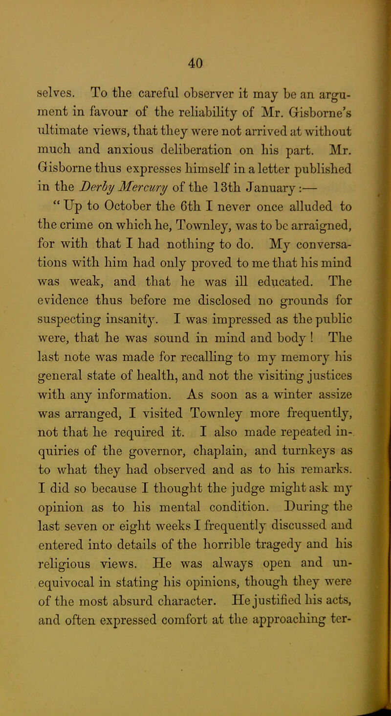 selves. To tlie careful observer it may be an argu- ment in favour of the reliability of Mr. Gisborne's ultimate views, that they were not arrived at without much and anxious deliberation on his part. Mr. Gisborne thus expresses himself in a letter published in the Derby Mercury of the 13th January:—  Up to October the 6th I never once alluded to the crime on which he, Townley, was to be arraigned, for with that I had nothing to do. My conversa- tions with him had only proved to me that his mind was weak, and that he was ill educated. The evidence thus before me disclosed no grounds for suspecting insanit}'-. I was impressed as the public were, that he was sound in mind and body ! The last note was made for recalhng to my memory his general state of health, and not the visiting justices with any information. As soon as a winter assize was arranged, I visited Townley more frequently, not that he required it. I also made repeated in- quiries of the governor, chaplain, and turnkeys as to what they had observed and as to his remarks. I did so because I thought the judge might ask mj' opinion as to his mental condition. During the last seven or eight weeks I frequently discussed and entered into details of the horrible tragedy and his religious views. He was always open and un- equivocal in stating his opinions, though they were of the most absurd character. He justified his acts, and often expressed comfort at the approaching ter-